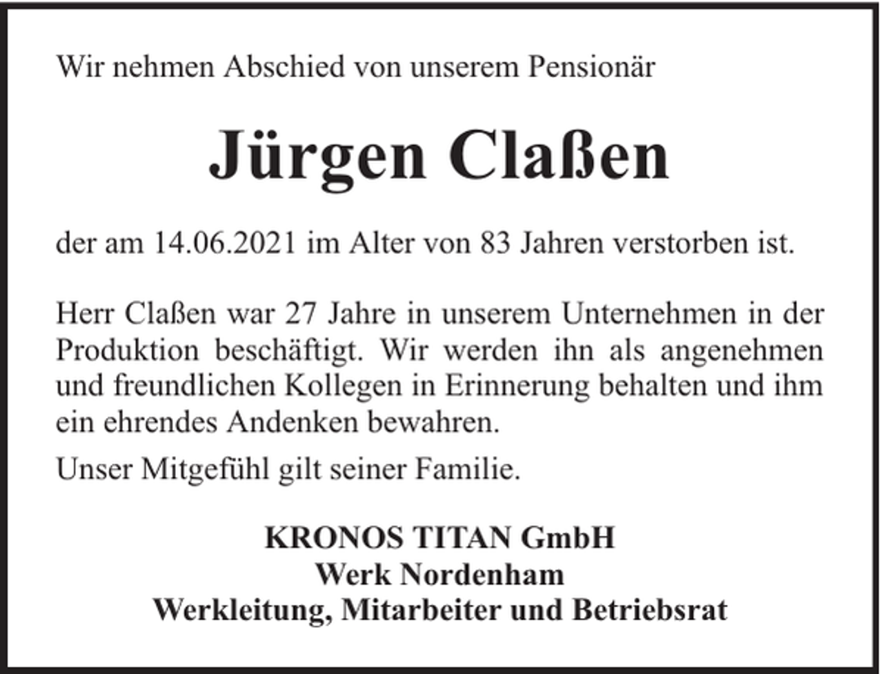 <p>Wir nehmen Abschied von unserem Pensionär</p><p>Jürgen Claßen<br />der am 14.06.2021 im Alter von 83 Jahren verstorben ist.<br />Herr Claßen war 27 Jahre in unserem Unternehmen in der<br />Produktion beschäftigt. Wir werden ihn als angenehmen<br />und freundlichen Kollegen in Erinnerung behalten und ihm<br />ein ehrendes Andenken bewahren.<br />Unser Mitgefühl gilt seiner Familie.<br />KRONOS TITAN GmbH<br />Werk Nordenham<br />Werkleitung, Mitarbeiter und Betriebsrat</p>