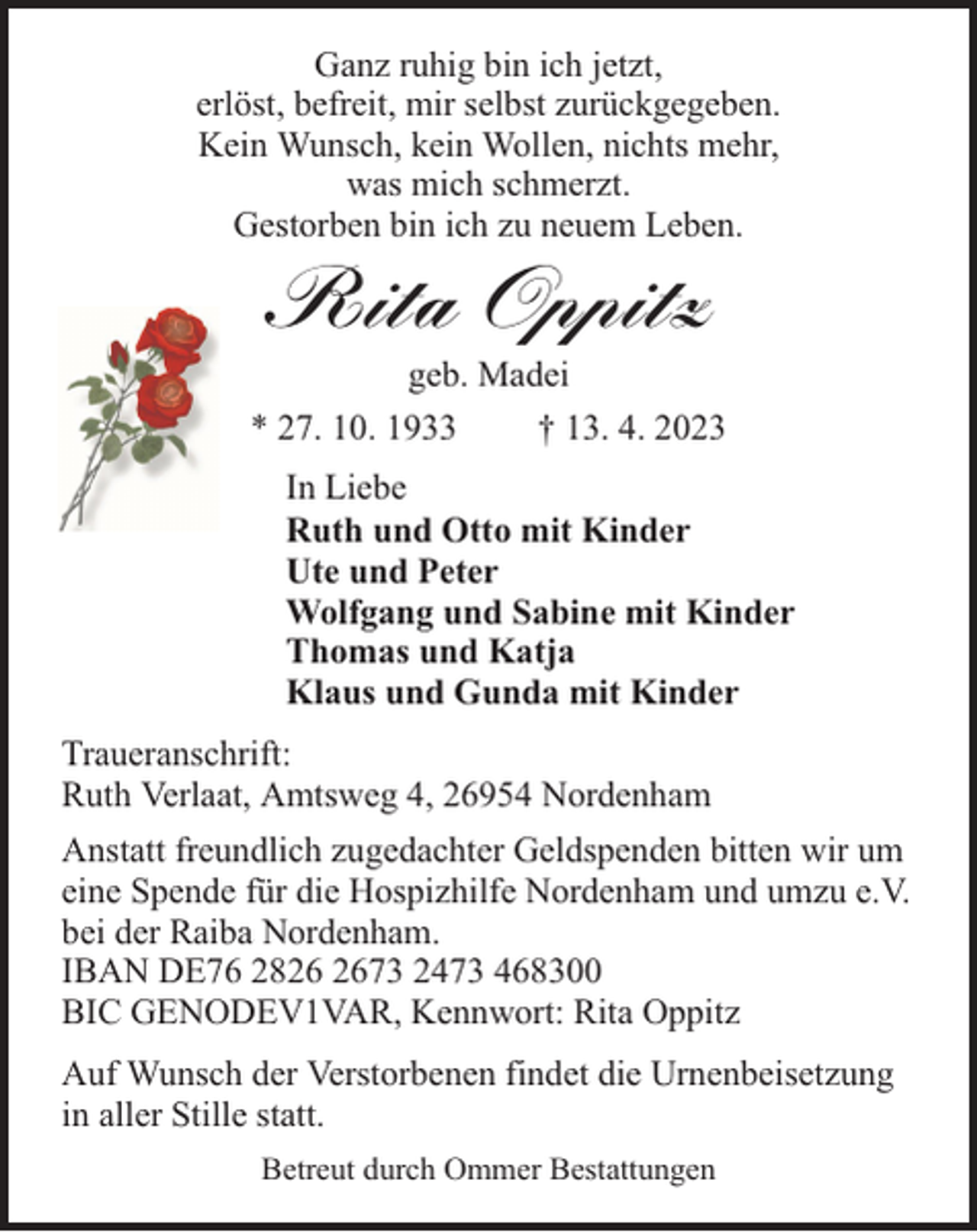 <p>Ganz ruhig bin ich jetzt,<br />erlöst, befreit, mir selbst zurückgegeben.<br />Kein Wunsch, kein Wollen, nichts mehr,<br />was mich schmerzt.<br />Gestorben bin ich zu neuem Leben.</p><p>Rita Oppitz</p><p>geb. Madei<br />* 27. 10. 1933<br />† 13. 4. 2023<br />In Liebe<br />Ruth und Otto mit Kinder<br />Ute und Peter<br />Wolfgang und Sabine mit Kinder<br />Thomas und Katja<br />Klaus und Gunda mit Kinder<br />Traueranschrift:<br />Ruth Verlaat, Amtsweg 4, 26954 Nordenham<br />Anstatt freundlich zugedachter Geldspenden bitten wir um<br />eine Spende für die Hospizhilfe Nordenham und umzu e.V.<br />bei der Raiba Nordenham.<br />IBAN DE76 2873 2473 468300<br />BIC GENODEV1VAR, Kennwort: Rita Oppitz<br />Auf Wunsch der Verstorbenen findet die Urnenbeisetzung<br />in aller Stille statt.<br />Betreut durch Ommer Bestattungen</p>