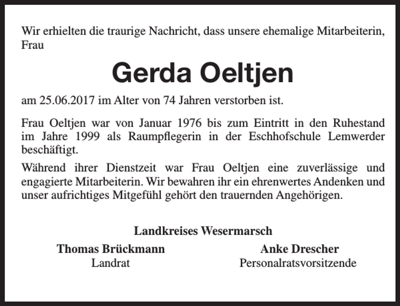 <p>Wir erhielten die traurige Nachricht, dass unsere ehemalige Mitarbeiterin,<br />Frau</p><p>Gerda Oeltjen<br />am 25.06.2017 im Alter von 74 Jahren verstorben ist.<br />Frau Oeltjen war von Januar 1976 bis zum Eintritt in den Ruhestand<br />im Jahre 1999 als Raumpflegerin in der Eschhofschule Lemwerder<br />beschäftigt.<br />Während ihrer Dienstzeit war Frau Oeltjen eine zuverlässige und<br />engagierte Mitarbeiterin. Wir bewahren ihr ein ehrenwertes Andenken und<br />unser aufrichtiges Mitgefühl gehört den trauernden Angehörigen.<br />Landkreises Wesermarsch<br />Thomas Brückmann<br />Anke Drescher<br />Landrat<br />Personalratsvorsitzende</p>