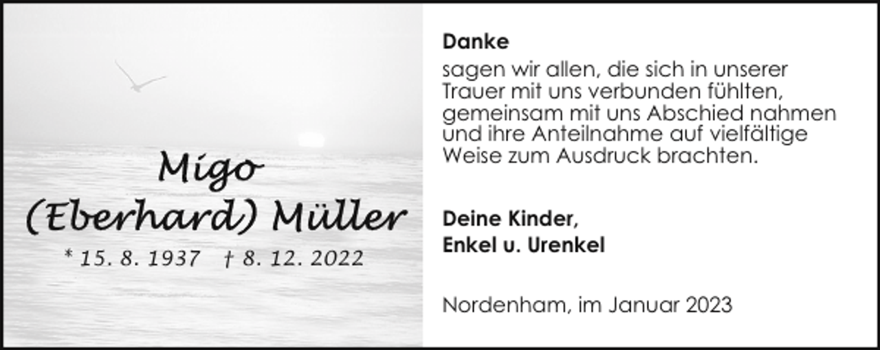 <p>Danke<br />sagen wir allen, die sich in unserer<br />Trauer mit uns verbunden fühlten,<br />gemeinsam mit uns Abschied nahmen<br />und ihre Anteilnahme auf vielfältige<br />Weise zum Ausdruck brachten.</p><p>* 15. 8. 1937</p><p>† 8. 12. 2022</p><p>Deine Kinder,<br />Enkel u. Urenkel<br />Nordenham, im Januar 2023</p>