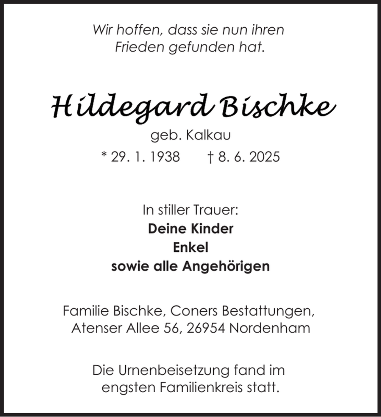 <p>Wir hoffen, dass sie nun ihren<br />Frieden gefunden hat.</p>
<p>geb. Kalkau<br />* 29. 1. 1938</p>
<p>† 8. 6. 2025</p>
<p>In stiller Trauer:<br />Deine Kinder<br />Enkel<br />sowie alle Angehörigen<br />Familie Bischke, Coners Bestattungen,<br />Atenser Allee 56, 26954 Nordenham<br />Die Urnenbeisetzung fand im<br />engsten Familienkreis statt.</p>