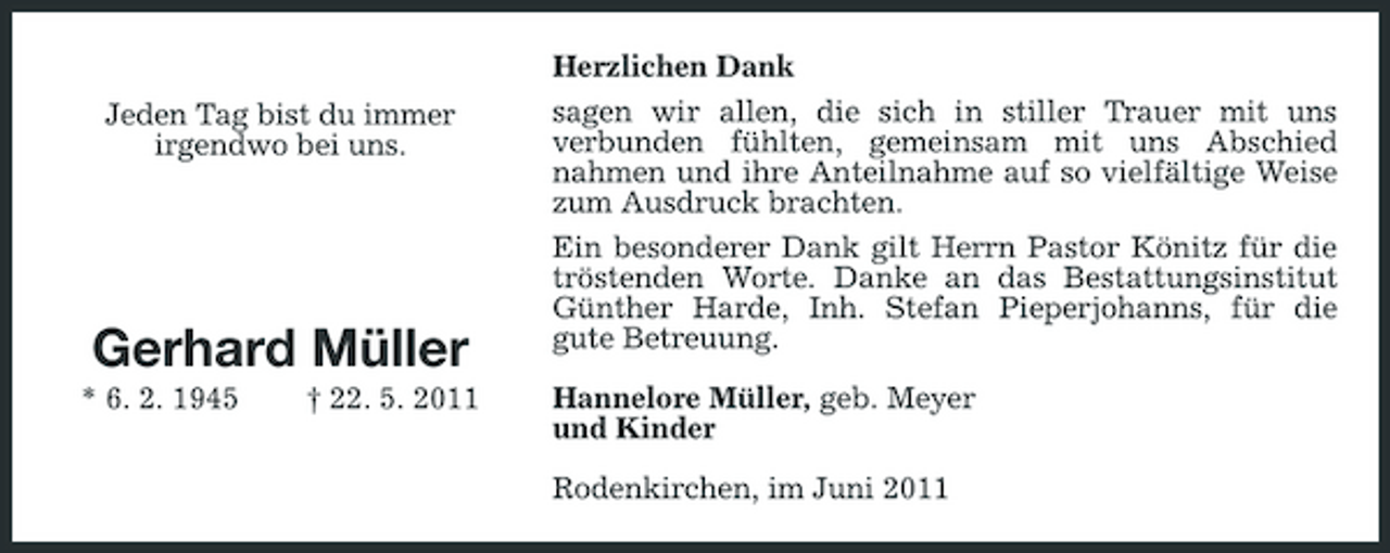 <p>Herzlichen Dank Jeden Tag bist du immer irgendwo bei uns. sagen wir allen, die sich in stiller Trauer mit uns verbunden fühlten, gemeinsam mit uns Abschied nahmen und ihre Anteilnahme auf so vielfältige Weise zum Ausdruck brachten. Ein besonderer Dank gilt Herrn Pastor Könitz für die tröstenden Worte. Danke an das Bestattungsinstitut Günther Harde, Inh. Stefan Pieperjohanns, für die gute Betreuung. Hannelore Müller, geb. Meyer und Kinder Rodenkirchen, im Juni 2011</p><p>Gerhard Müller<br />* 6. 2. 1945 † 22. 5. 2011</p>