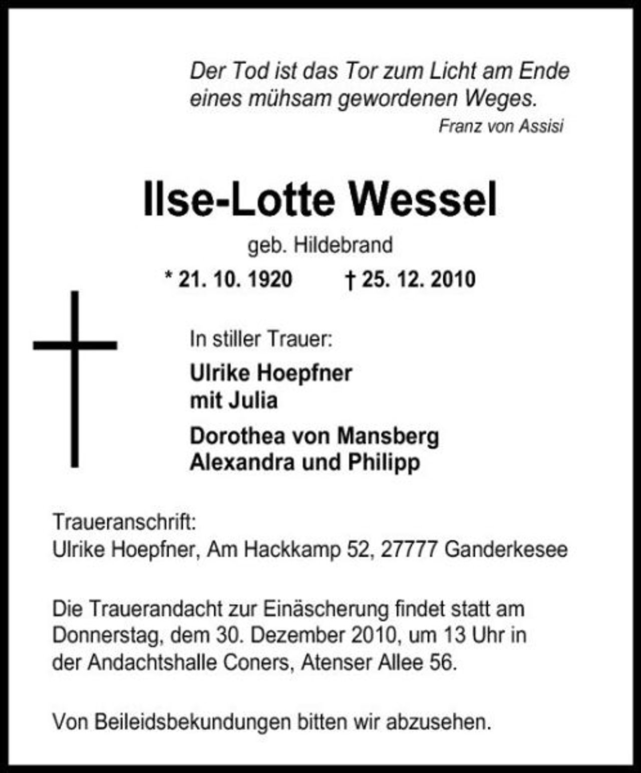 <p>Der Tod ist das Tor zum Licht am Ende eines mühsam gewordenen Weges.<br />Franz von Assisi</p><p>Ilse-Lotte Wessel<br />geb. Hildebrand * 21. 10. 1920 In stiller Trauer: † 25. 12. 2010</p><p>Ulrike Hoepfner mit Julia Dorothea von Mansberg Alexandra und Philipp<br />Traueranschrift: Ulrike Hoepfner, Am Hackkamp 52, 27777 Ganderkesee Die Trauerandacht zur Einäscherung findet statt am Donnerstag, dem 30. Dezember 2010, um 13 Uhr in der Andachtshalle Coners, Atenser Allee 56. Von Beileidsbekundungen bitten wir abzusehen.</p>
