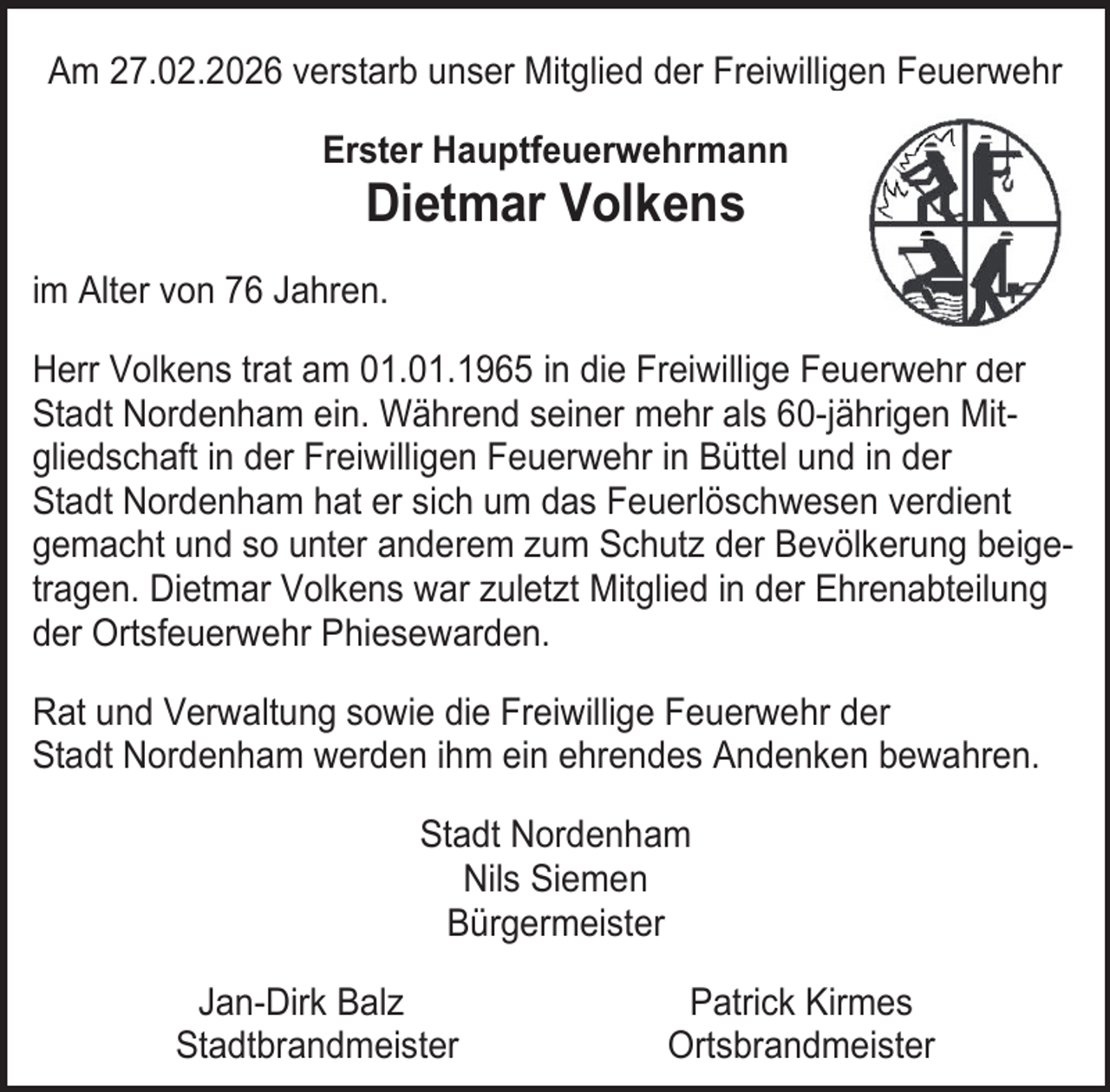 <p>Am 27.02.2026 verstarb unser Mitglied der Freiwilligen Feuerwehr<br />Erster Hauptfeuerwehrmann</p><p>Dietmar Volkens</p><p>im Alter von 76 Jahren.<br />Herr Volkens trat am 01.01.1965 in die Freiwillige Feuerwehr der<br />Stadt Nordenham ein. Während seiner mehr als 60-jährigen Mitgliedschaft in der Freiwilligen Feuerwehr in Büttel und in der<br />Stadt Nordenham hat er sich um das Feuerlöschwesen verdient<br />gemacht und so unter anderem zum Schutz der Bevölkerung beigetragen. Dietmar Volkens war zuletzt Mitglied in der Ehrenabteilung<br />der Ortsfeuerwehr Phiesewarden.<br />Rat und Verwaltung sowie die Freiwillige Feuerwehr der<br />Stadt Nordenham werden ihm ein ehrendes Andenken bewahren.<br />Stadt Nordenham<br />Nils Siemen<br />Bürgermeister<br />Jan-Dirk Balz<br />Stadtbrandmeister</p><p>Patrick Kirmes<br />Ortsbrandmeister</p>