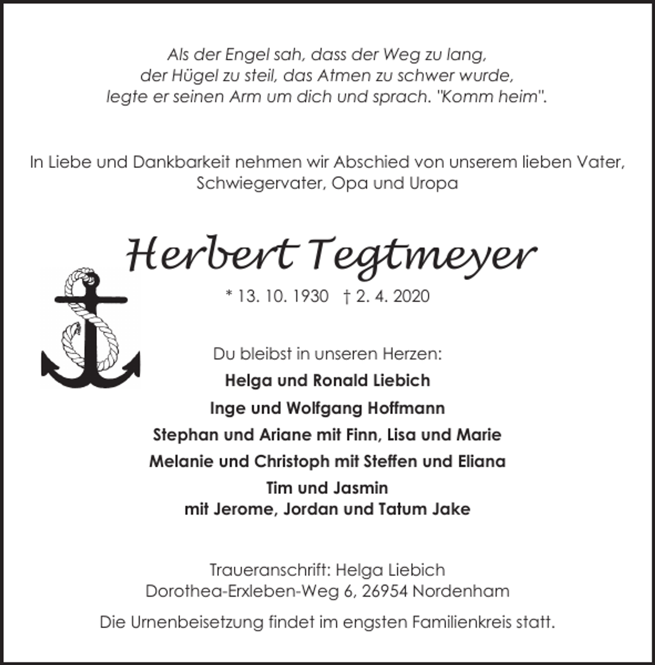 <p>Als der Engel sah, dass der Weg zu lang,<br />der Hügel zu steil, das Atmen zu schwer wurde,<br />legte er seinen Arm um dich und sprach. "Komm heim".</p><p>In Liebe und Dankbarkeit nehmen wir Abschied von unserem lieben Vater,<br />Schwiegervater, Opa und Uropa</p><p>Herbert Tegtmeyer<br />H<br />* 13. 10. 1930 † 2. 4. 2020<br />Du bleibst in unseren Herzen:<br />Helga und Ronald Liebich<br />Inge und Wolfgang Hoffmann<br />Stephan und Ariane mit Finn, Lisa und Marie<br />Melanie und Christoph mit Steffen und Eliana<br />Tim und Jasmin<br />mit Jerome, Jordan und Tatum Jake<br />Traueranschrift: Helga Liebich<br />Dorothea-Erxleben-Weg 6, 26954 Nordenham<br />Die Urnenbeisetzung findet im engsten Familienkreis statt.</p>