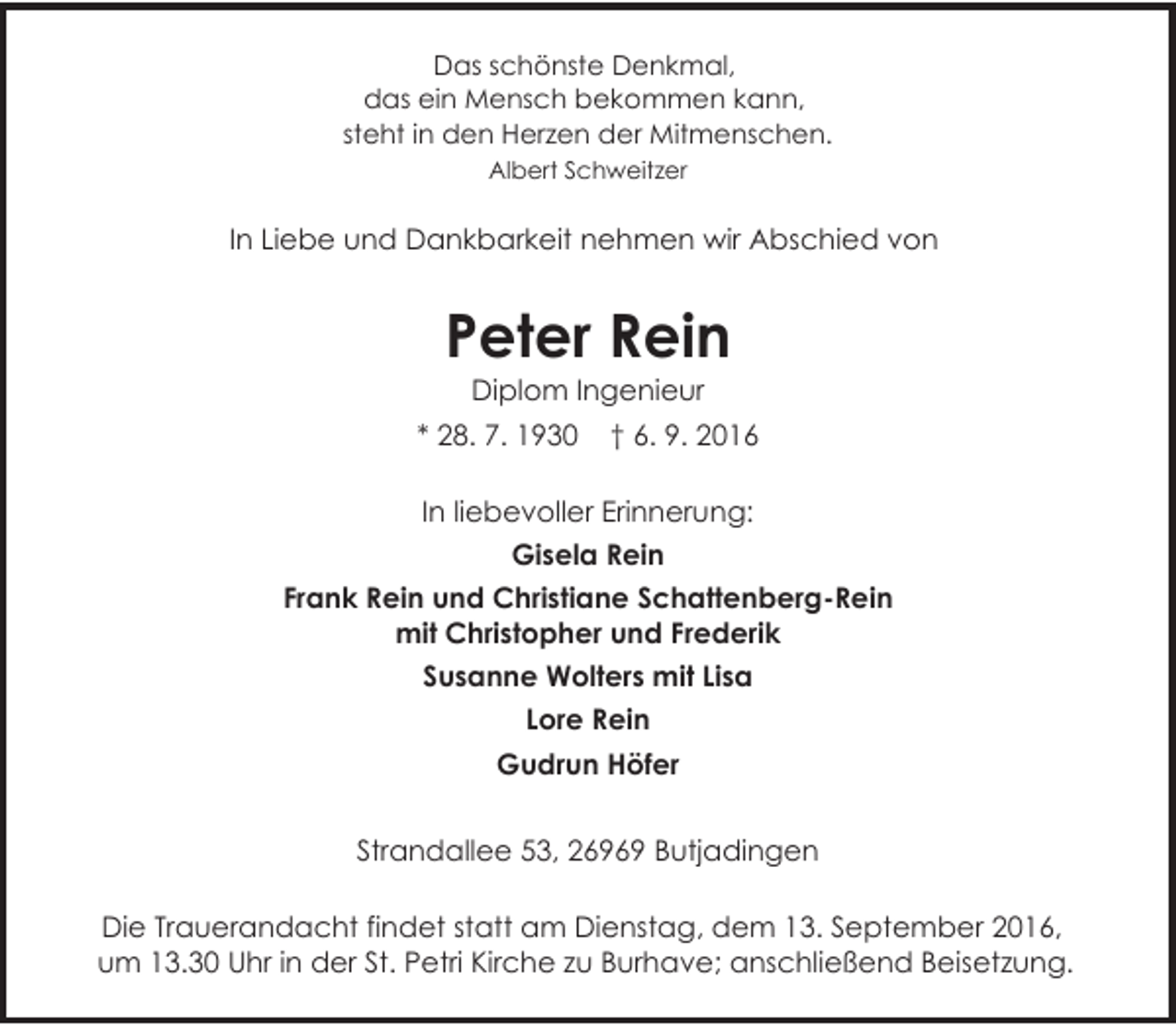 <p>Das schönste Denkmal,<br />das ein Mensch bekommen kann,<br />steht in den Herzen der Mitmenschen.<br />Albert Schweitzer</p><p>In Liebe und Dankbarkeit nehmen wir Abschied von</p><p>Peter Rein<br />Diplom Ingenieur</p><p>* 28. 7. 1930</p><p>† 6. 9. 2016</p><p>In liebevoller Erinnerung:<br />Gisela Rein<br />Frank Rein und Christiane Schattenberg-Rein<br />mit Christopher und Frederik<br />Susanne Wolters mit Lisa<br />Lore Rein<br />Gudrun Höfer<br />Strandallee 53, 26969 Butjadingen<br />Die Trauerandacht findet statt am Dienstag, dem 13. September 2016,<br />um 13.30 Uhr in der St. Petri Kirche zu Burhave; anschließend Beisetzung.</p>