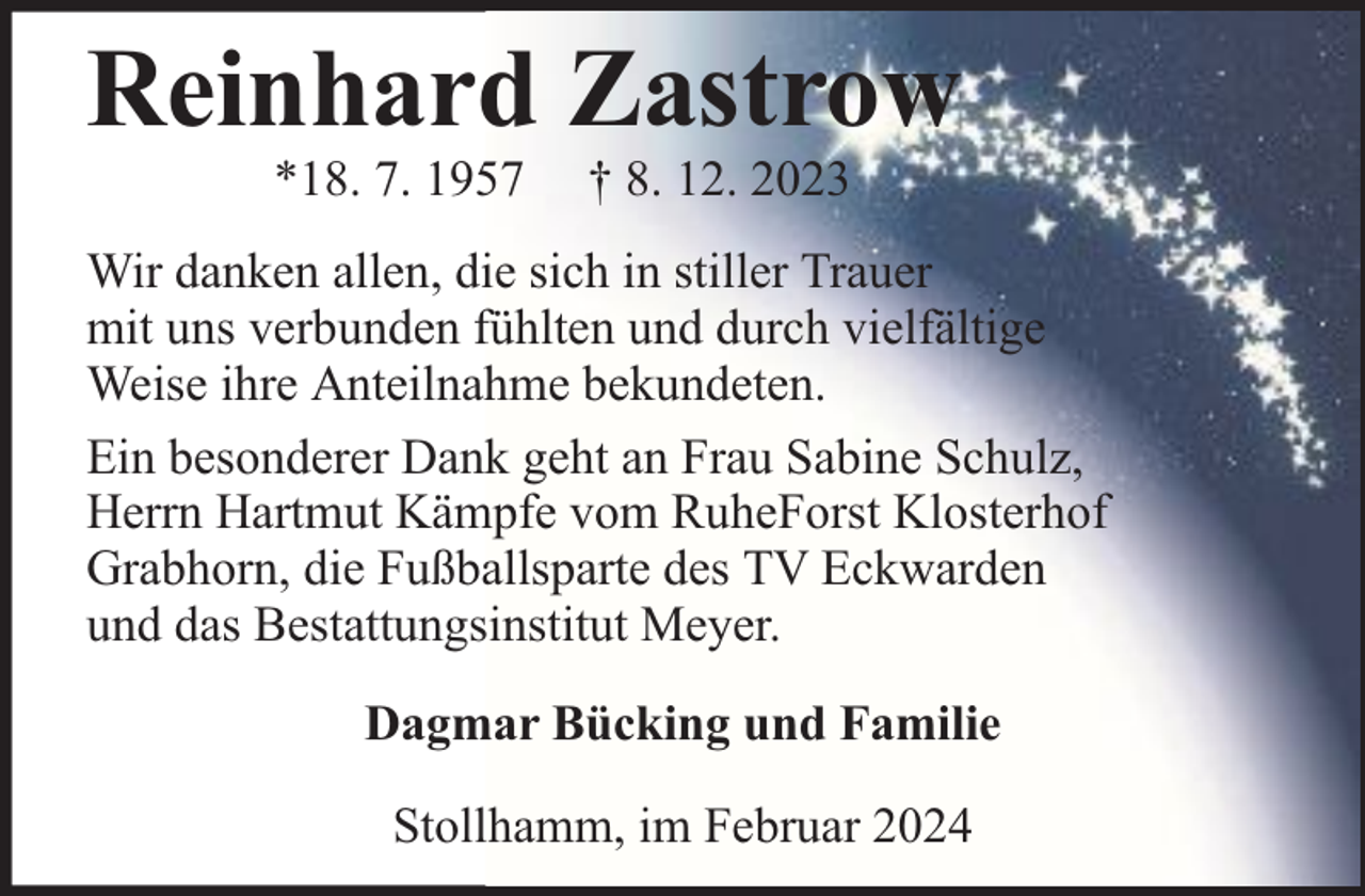 <p>Reinhard Zastrow<br />*18. 7. 1957</p><p>† 8. 12. 2023</p><p>Wir danken allen, die sich in stiller Trauer<br />mit uns verbunden fühlten und durch vielfältige<br />Weise ihre Anteilnahme bekundeten.<br />Ein besonderer Dank geht an Frau Sabine Schulz,<br />Herrn Hartmut Kämpfe vom RuheForst Klosterhof<br />Grabhorn, die Fußballsparte des TV Eckwarden<br />und das Bestattungsinstitut Meyer.<br />Dagmar Bücking und Familie<br />Stollhamm, im Februar 2024</p>