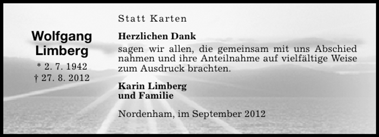 <p>Statt Karten</p><p>Wolfgang<br />Limberg<br />* 2. 7. 1942<br />† 27. 8. 2012</p><p>Herzlichen Dank<br />sagen wir allen, die gemeinsam mit uns Abschied<br />nahmen und ihre Anteilnahme auf vielfältige Weise<br />zum Ausdruck brachten.<br />Karin Limberg<br />und Familie<br />Nordenham, im September 2012</p>
