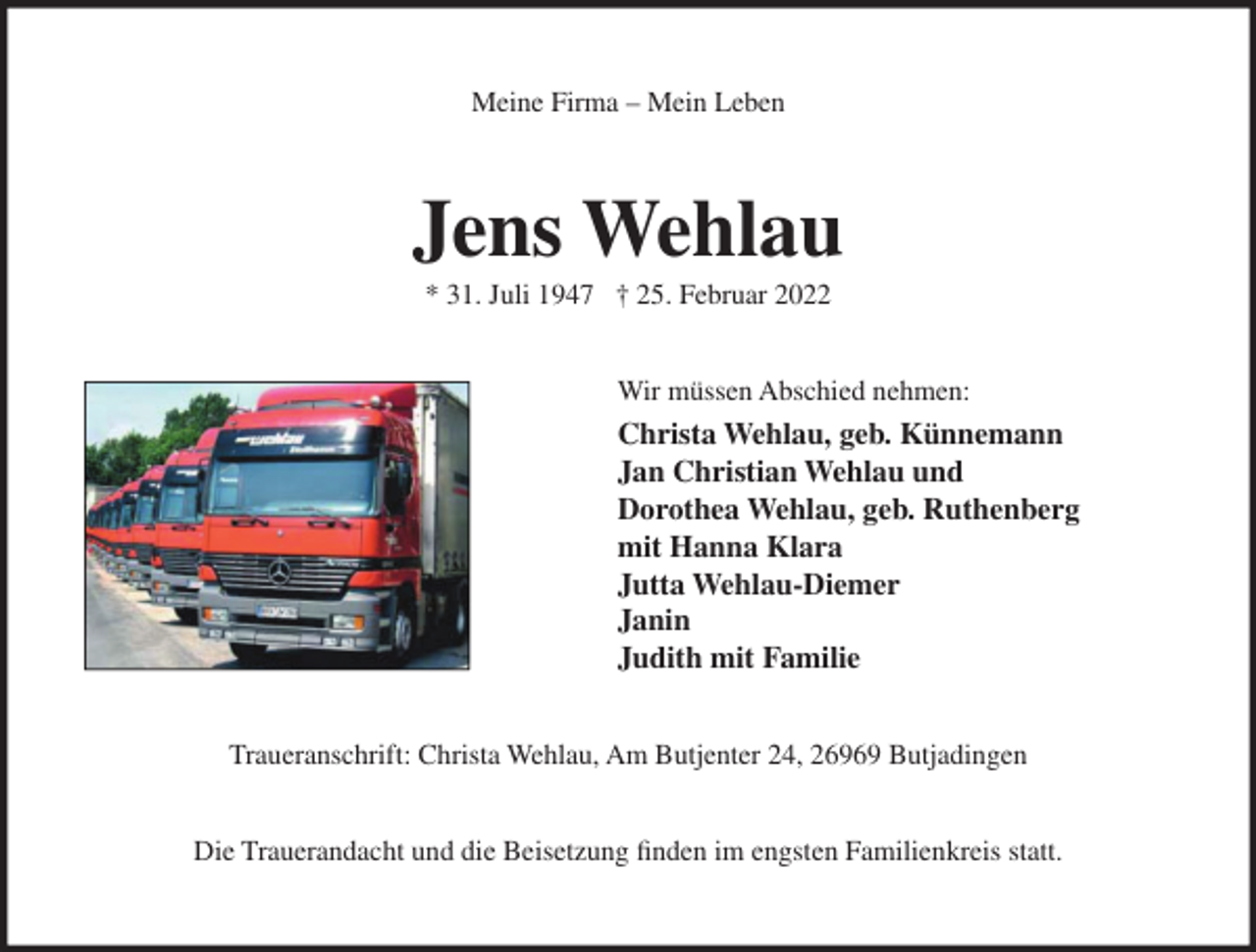<p>Meine Firma – Mein Leben</p><p>Jens Wehlau<br />* 31. Juli 1947 † 25. Februar 2022<br />Wir müssen Abschied nehmen:</p><p>Christa Wehlau, geb. Künnemann<br />Jan Christian Wehlau und<br />Dorothea Wehlau, geb. Ruthenberg<br />mit Hanna Klara<br />Jutta Wehlau-Diemer<br />Janin<br />Judith mit Familie<br />Traueranschrift: Christa Wehlau, Am Butjenter 24, 26969 Butjadingen<br />Die Trauerandacht und die Beisetzung finden im engsten Familienkreis statt.</p>