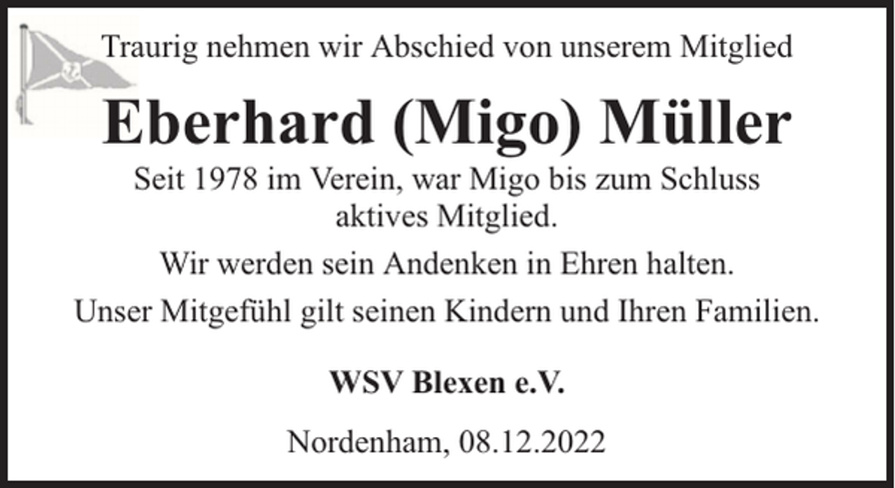 <p>Traurig nehmen wir Abschied von unserem Mitglied</p><p>Eberhard (Migo) Müller</p><p>Seit 1978 im Verein, war Migo bis zum Schluss<br />aktives Mitglied.<br />Wir werden sein Andenken in Ehren halten.<br />Unser Mitgefühl gilt seinen Kindern und Ihren Familien.<br />WSV Blexen e.V.<br />Nordenham, 08.12.2022</p>