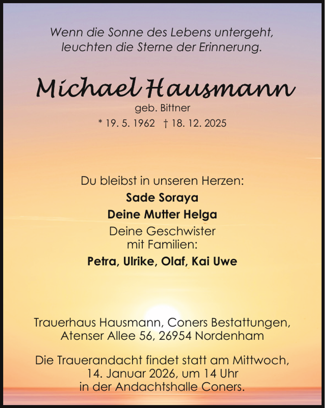 <p>Wenn die Sonne des Lebens untergeht,<br />leuchten die Sterne der Erinnerung.</p>
<p>geb. Bittner<br />* 19. 5. 1962 † 18. 12. 2025</p>
<p>Du bleibst in unseren Herzen:<br />Sade Soraya<br />Deine Mutter Helga<br />Deine Geschwister<br />mit Familien:<br />Petra, Ulrike, Olaf, Kai Uwe</p>
<p>Trauerhaus Hausmann, Coners Bestattungen,<br />Atenser Allee 56, 26954 Nordenham<br />Die Trauerandacht findet statt am Mittwoch,<br />14. Januar 2026, um 14 Uhr<br />in der Andachtshalle Coners.</p>
