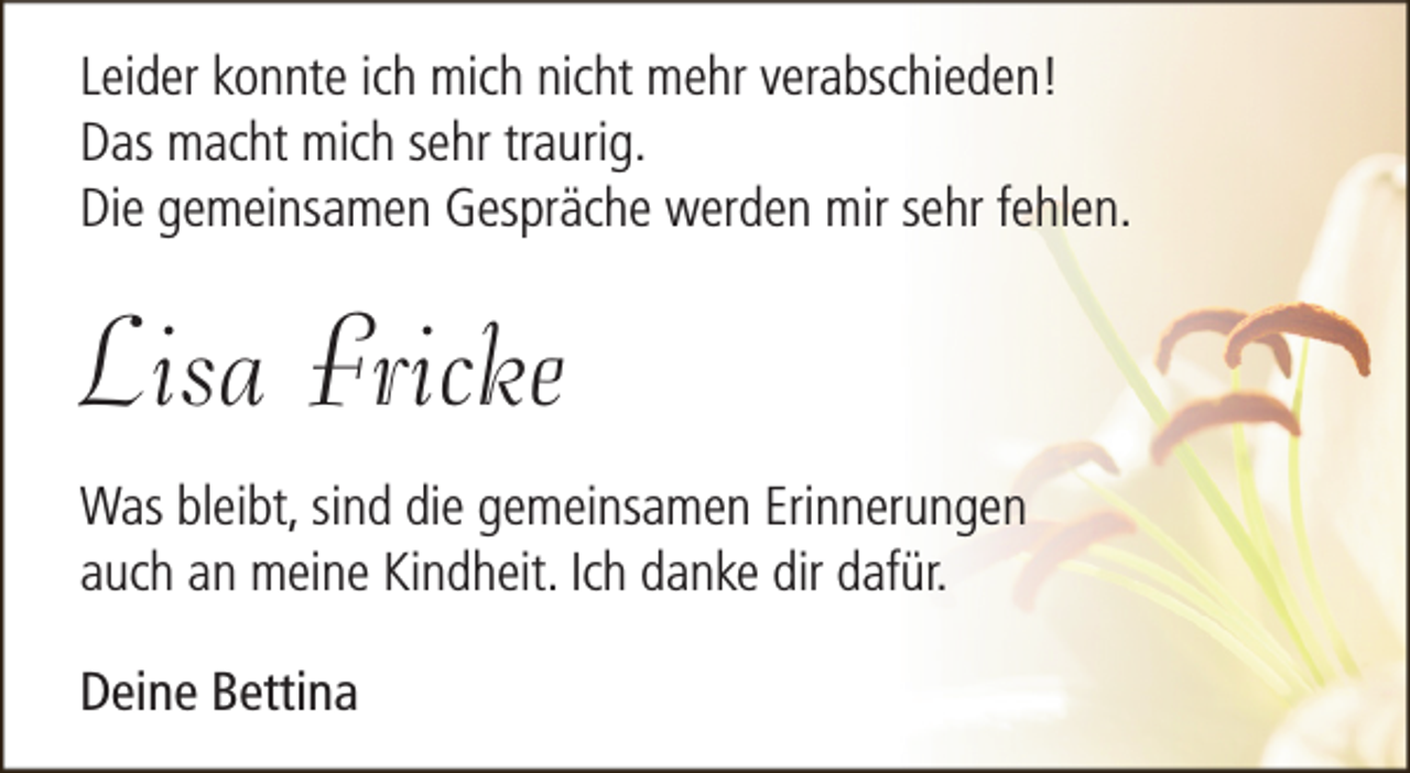 <p>Leider konnte ich mich nicht mehr verabschieden!<br />Das macht mich sehr traurig.<br />Die gemeinsamen Gespräche werden mir sehr fehlen.</p><p>Lisa Fricke<br />Was bleibt, sind die gemeinsamen Erinnerungen<br />auch an meine Kindheit. Ich danke dir dafür.<br />Deine Bettina</p>