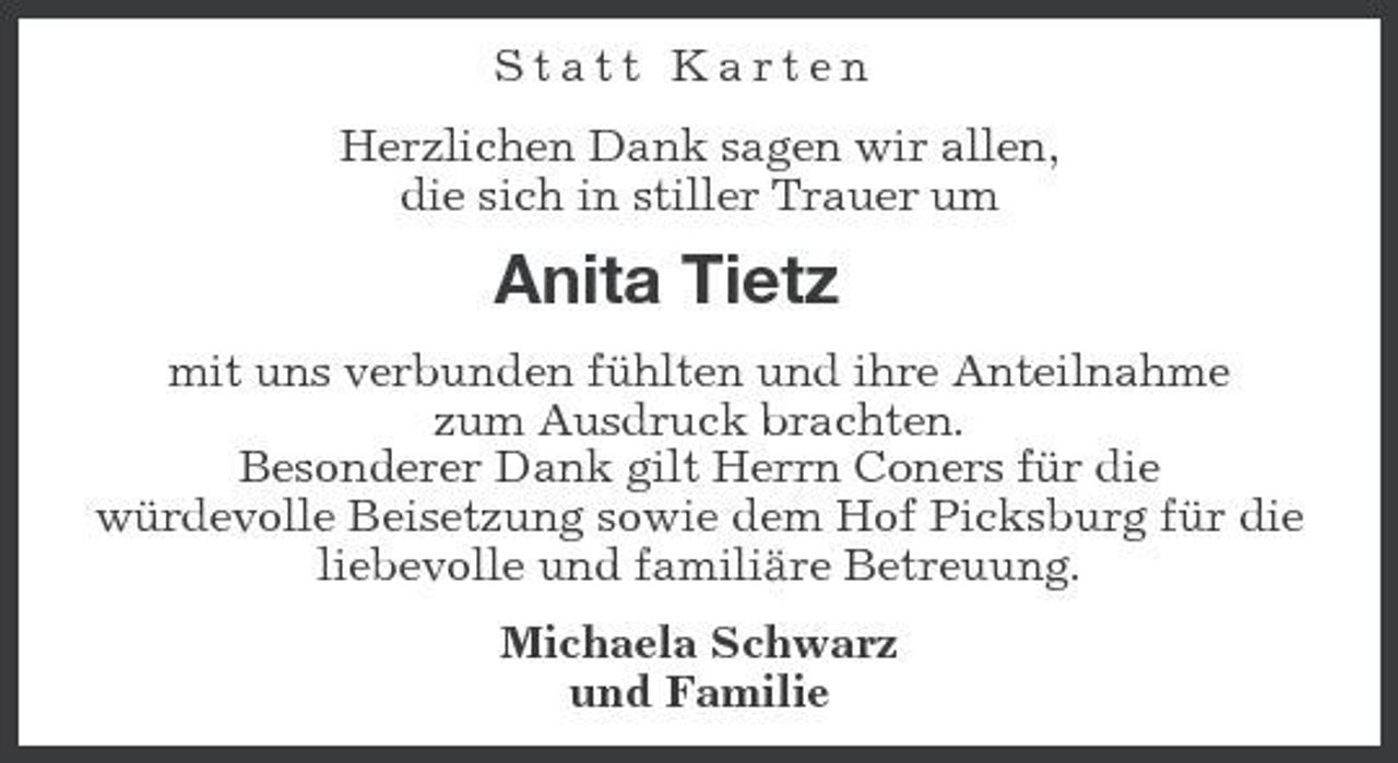 <p>Statt Karten Herzlichen Dank sagen wir allen, die sich in stiller Trauer um</p><p>Anita Tietz<br />mit uns verbunden fühlten und ihre Anteilnahme zum Ausdruck brachten. Besonderer Dank gilt Herrn Coners für die würdevolle Beisetzung sowie dem Hof Picksburg für die liebevolle und familiäre Betreuung. Michaela Schwarz und Familie</p>