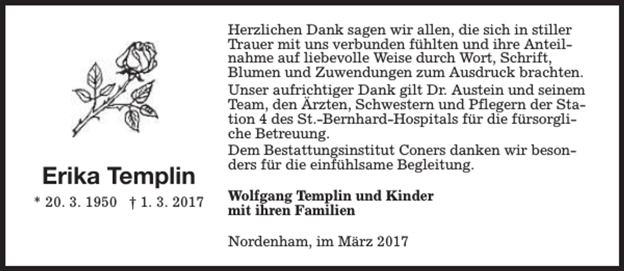<p>Erika Templin<br />* 20. 3. 1950 † 1. 3. 2017</p><p>Herzlichen Dank sagen wir allen, die sich in stiller<br />Trauer mit uns verbunden fühlten und ihre Anteilnahme auf liebevolle Weise durch Wort, Schrift,<br />Blumen und Zuwendungen zum Ausdruck brachten.<br />Unser aufrichtiger Dank gilt Dr. Austein und seinem<br />Team, den Ärzten, Schwestern und Pflegern der Station 4 des St.-Bernhard-Hospitals für die fürsorgliche Betreuung.<br />Dem Bestattungsinstitut Coners danken wir besonders für die einfühlsame Begleitung.<br />Wolfgang Templin und Kinder<br />mit ihren Familien<br />Nordenham, im März 2017</p>