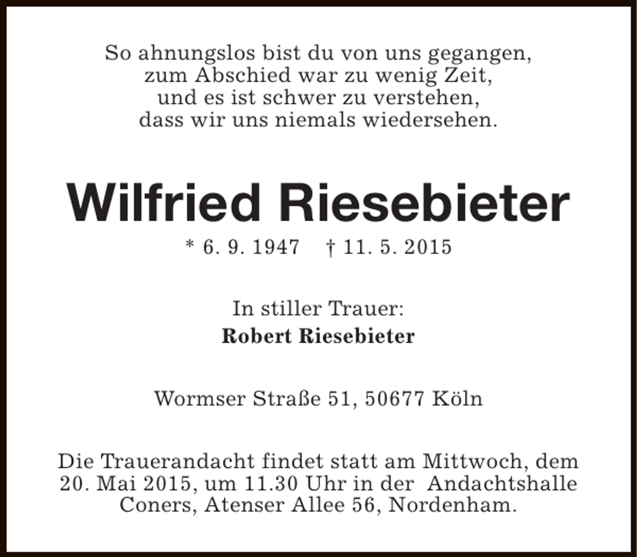 <p>So ahnungslos bist du von uns gegangen,<br />zum Abschied war zu wenig Zeit,<br />und es ist schwer zu verstehen,<br />dass wir uns niemals wiedersehen.</p><p>Wilfried Riesebieter<br />* 6. 9. 1947</p><p>† 11. 5. 2015</p><p>In stiller Trauer:<br />Robert Riesebieter<br />Wormser Straße 51, 50677 Köln<br />Die Trauerandacht findet statt am Mittwoch, dem<br />20. Mai 2015, um 11.30 Uhr in der Andachtshalle<br />Coners, Atenser Allee 56, Nordenham.</p>