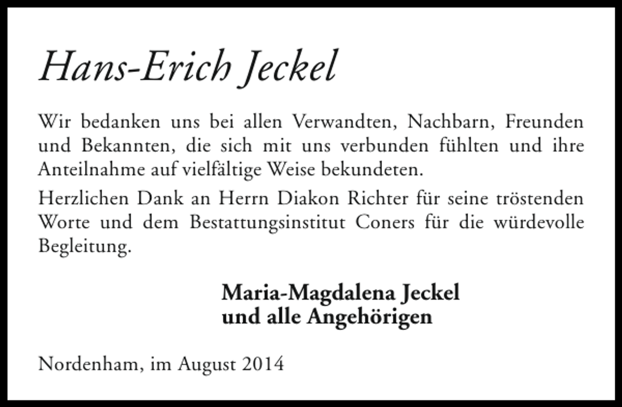 <p>Hans-Erich Jeckel<br />Wir bedanken uns bei allen Verwandten, Nachbarn, Freunden<br />und Bekannten, die sich mit uns verbunden fühlten und ihre<br />Anteilnahme auf vielfältige Weise bekundeten.<br />Herzlichen Dank an Herrn Diakon Richter für seine tröstenden<br />Worte und dem Bestattungsinstitut Coners für die würdevolle<br />Begleitung.</p><p>Maria-Magdalena Jeckel<br />und alle Angehörigen<br />Nordenham, im August 2014</p>