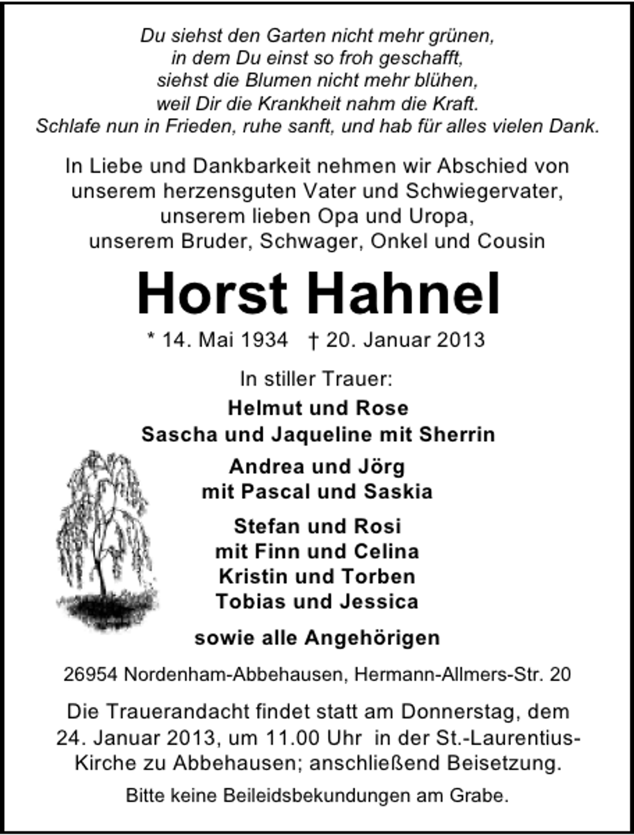 <p>Du siehst den Garten nicht mehr grünen,<br />in dem Du einst so froh geschafft,<br />siehst die Blumen nicht mehr blühen,<br />weil Dir die Krankheit nahm die Kraft.<br />Schlafe nun in Frieden, ruhe sanft, und hab für alles vielen Dank.</p><p>In Liebe und Dankbarkeit nehmen wir Abschied von<br />unserem herzensguten Vater und Schwiegervater,<br />unserem lieben Opa und Uropa,<br />unserem Bruder, Schwager, Onkel und Cousin</p><p>Horst Hahnel<br />* 14. Mai 1934 † 20. Januar 2013</p><p>In stiller Trauer:<br />Helmut und Rose<br />Sascha und Jaqueline mit Sherrin<br />Andrea und Jörg<br />mit Pascal und Saskia<br />Stefan und Rosi<br />mit Finn und Celina<br />Kristin und Torben<br />Tobias und Jessica<br />sowie alle Angehörigen<br />26954 Nordenham-Abbehausen, Hermann-Allmers-Str. 20</p><p>Die Trauerandacht findet statt am Donnerstag, dem<br />24. Januar 2013, um 11.00 Uhr in der St.-LaurentiusKirche zu Abbehausen; anschließend Beisetzung.<br />Bitte keine Beileidsbekundungen am Grabe.</p>