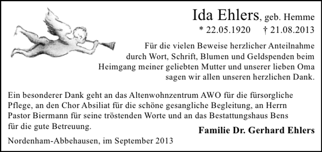<p>Ida Ehlers, geb. Hemme<br />* 22.05.1920</p><p>† 21.08.2013</p><p>Für die vielen Beweise herzlicher Anteilnahme<br />durch Wort, Schrift, Blumen und Geldspenden beim<br />Heimgang meiner geliebten Mutter und unserer lieben Oma<br />sagen wir allen unseren herzlichen Dank.<br />Ein besonderer Dank geht an das Altenwohnzentrum AWO für die fürsorgliche<br />Pflege, an den Chor Absiliat für die schöne gesangliche Begleitung, an Herrn<br />Pastor Biermann für seine tröstenden Worte und an das Bestattungshaus Bens<br />für die gute Betreuung.<br />Familie Dr. Gerhard Ehlers<br />Nordenham-Abbehausen, im September 2013</p>