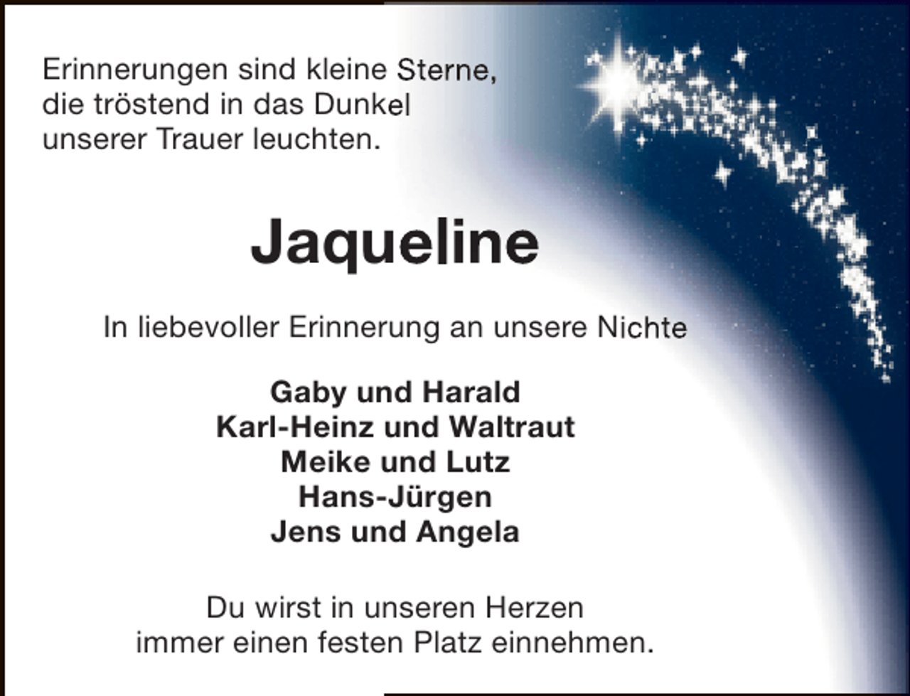 <p>Erinnerungen sind kleine Sterne,<br />die tröstend in das Dunkel<br />unserer Trauer leuchten.</p><p>Jaqueline<br />In liebevoller Erinnerung an unsere Nichte<br />Gaby und Harald<br />Karl-Heinz und Waltraut<br />Meike und Lutz<br />Hans-Jürgen<br />Jens und Angela<br />Du wirst in unseren Herzen<br />immer einen festen Platz einnehmen.</p>