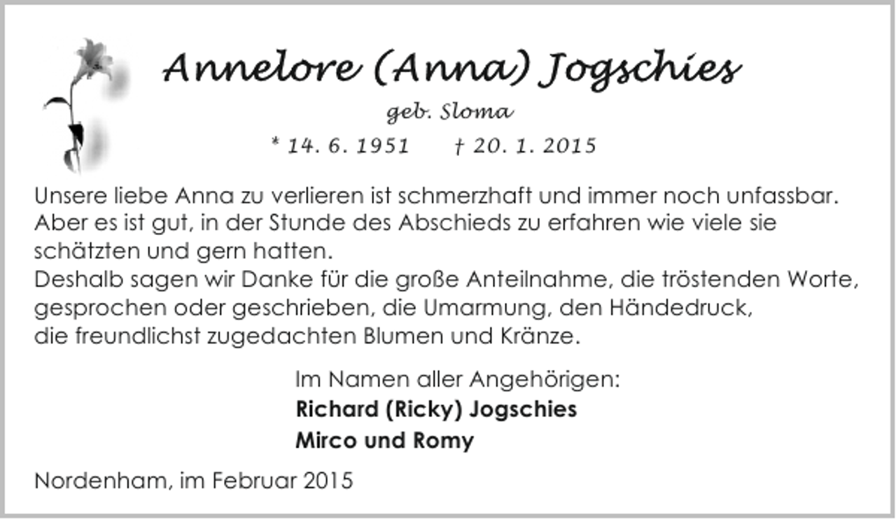 <p>geb. Sloma<br />* 14. 6. 1951</p><p>† 20. 1. 2015</p><p>Unsere liebe Anna zu verlieren ist schmerzhaft und immer noch unfassbar.<br />Aber es ist gut, in der Stunde des Abschieds zu erfahren wie viele sie<br />schätzten und gern hatten.<br />Deshalb sagen wir Danke für die große Anteilnahme, die tröstenden Worte,<br />gesprochen oder geschrieben, die Umarmung, den Händedruck,<br />die freundlichst zugedachten Blumen und Kränze.<br />Im Namen aller Angehörigen:<br />Richard (Ricky) Jogschies<br />Mirco und Romy<br />Nordenham, im Februar 2015</p>