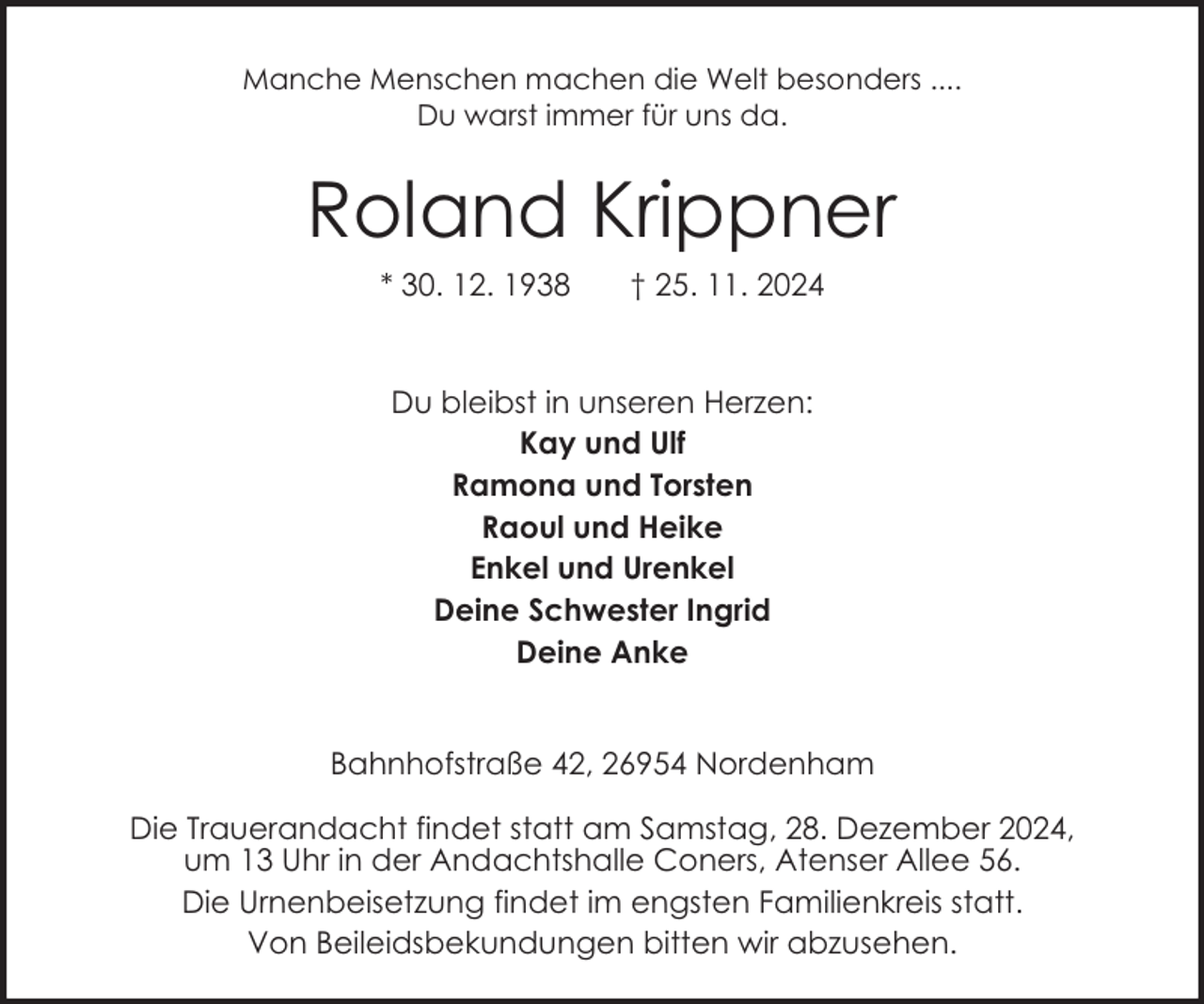 <p>Manche Menschen machen die Welt besonders ....<br />Du warst immer für uns da.</p><p>Roland Krippner<br />* 30. 12. 1938</p><p>† 25. 11. 2024</p><p>Du bleibst in unseren Herzen:<br />Kay und Ulf<br />Ramona und Torsten<br />Raoul und Heike<br />Enkel und Urenkel<br />Deine Schwester Ingrid<br />Deine Anke<br />Bahnhofstraße 42, 26954 Nordenham<br />Die Trauerandacht findet statt am Samstag, 28. Dezember 2024,<br />um 13 Uhr in der Andachtshalle Coners, Atenser Allee 56.<br />Die Urnenbeisetzung findet im engsten Familienkreis statt.<br />Von Beileidsbekundungen bitten wir abzusehen.</p>