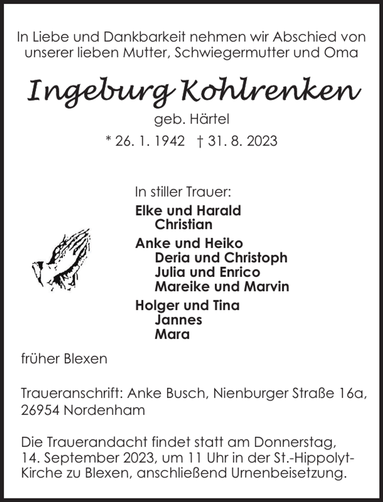 <p>In Liebe und Dankbarkeit nehmen wir Abschied von<br />unserer lieben Mutter, Schwiegermutter und Oma</p><p>geb. Härtel<br />* 26. 1. 1942 † 31. 8. 2023<br />In stiller Trauer:<br />Elke und Harald<br />Christian<br />Anke und Heiko<br />Deria und Christoph<br />Julia und Enrico<br />Mareike und Marvin<br />Holger und Tina<br />Jannes<br />Mara<br />früher Blexen<br />Traueranschrift: Anke Busch, Nienburger Straße 16a,<br />26954 Nordenham<br />Die Trauerandacht findet statt am Donnerstag,<br />14. September 2023, um 11 Uhr in der St.-HippolytKirche zu Blexen, anschließend Urnenbeisetzung.</p>