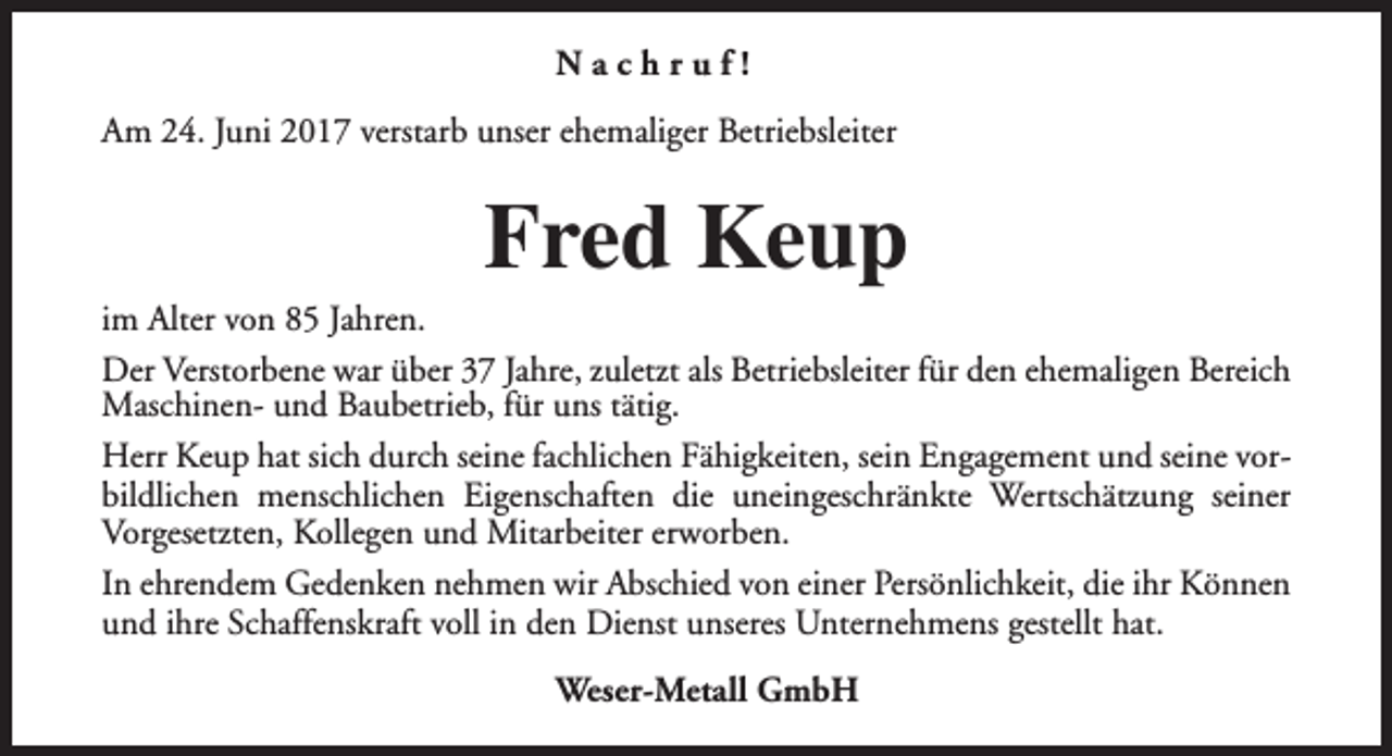 <p>Nachruf!<br />Am 24. Juni 2017 verstarb unser ehemaliger Betriebsleiter</p><p>Fred Keup</p><p>im Alter von 85 Jahren.<br />Der Verstorbene war über 37 Jahre, zuletzt als Betriebsleiter für den ehemaligen Bereich<br />Maschinen- und Baubetrieb, für uns tätig.<br />Herr Keup hat sich durch seine fachlichen Fähigkeiten, sein Engagement und seine vorbildlichen menschlichen Eigenschaften die uneingeschränkte Wertschätzung seiner<br />Vorgesetzten, Kollegen und Mitarbeiter erworben.<br />In ehrendem Gedenken nehmen wir Abschied von einer Persönlichkeit, die ihr Können<br />und ihre Schaffenskraft voll in den Dienst unseres Unternehmens gestellt hat.<br />Weser-Metall GmbH</p>