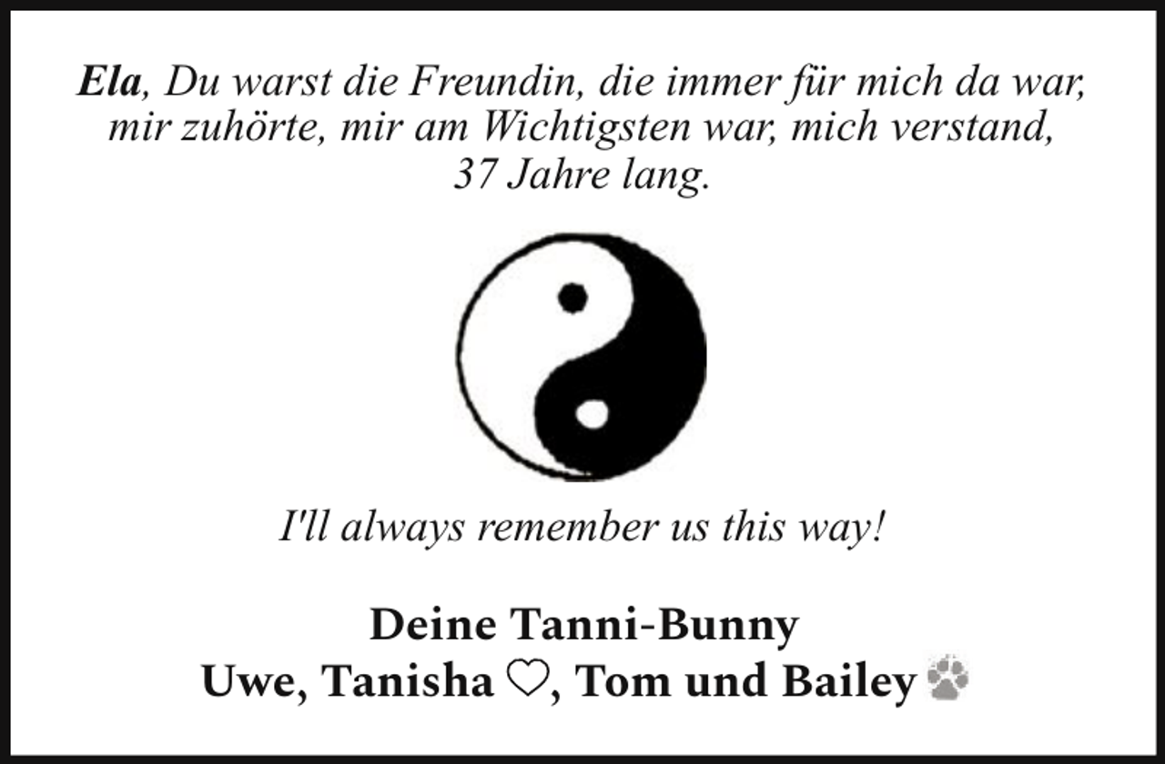 <p>Ela, Du warst die Freundin, die immer für mich da war,<br />mir zuhörte, mir am Wichtigsten war, mich verstand,<br />37 Jahre lang.</p><p>I'll always remember us this way!</p><p>Deine Tanni-Bunny<br />Uwe, Tanisha , Tom und Bailey</p>