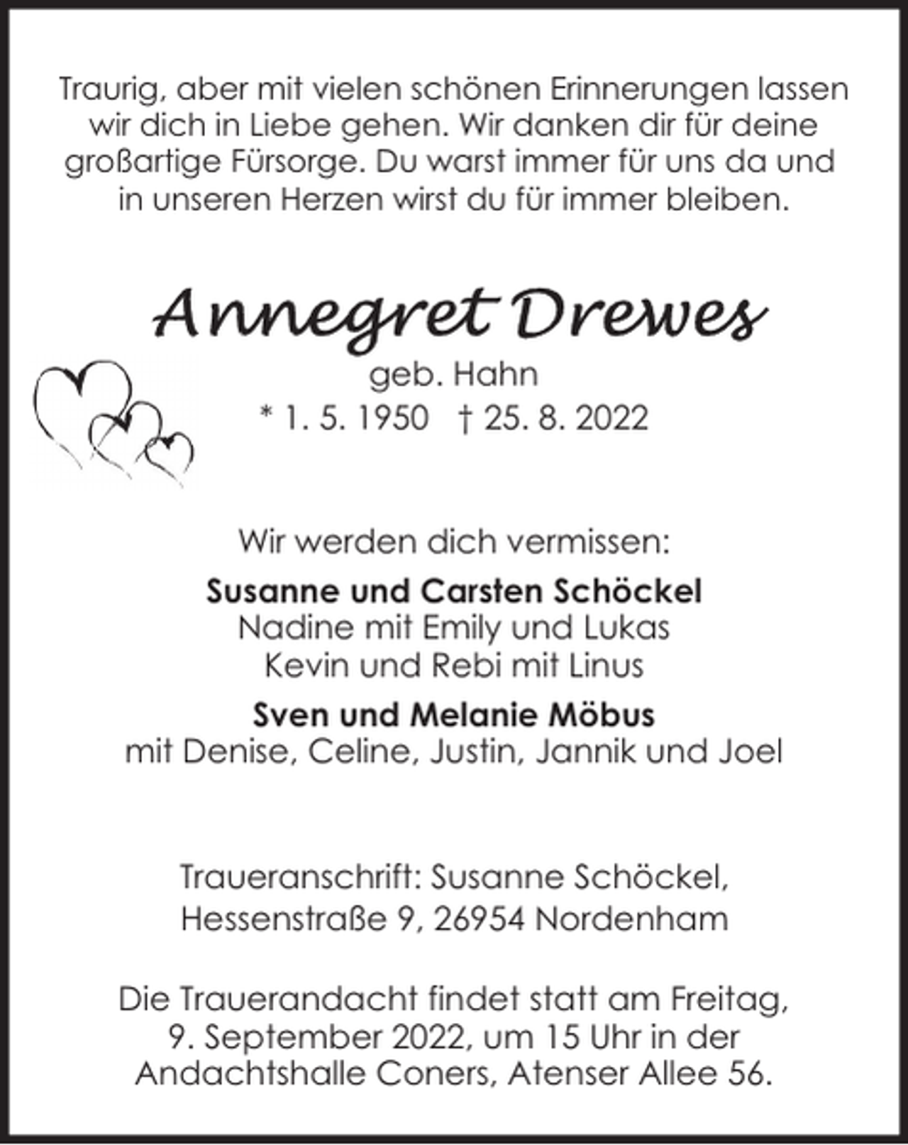 <p>Traurig, aber mit vielen schönen Erinnerungen lassen<br />wir dich in Liebe gehen. Wir danken dir für deine<br />großartige Fürsorge. Du warst immer für uns da und<br />in unseren Herzen wirst du für immer bleiben.</p><p>geb. Hahn<br />* 1. 5. 1950 † 25. 8. 2022<br />Wir werden dich vermissen:<br />Susanne und Carsten Schöckel<br />Nadine mit Emily und Lukas<br />Kevin und Rebi mit Linus<br />Sven und Melanie Möbus<br />mit Denise, Celine, Justin, Jannik und Joel<br />Traueranschrift: Susanne Schöckel,<br />Hessenstraße 9, 26954 Nordenham<br />Die Trauerandacht findet statt am Freitag,<br />9. September 2022, um 15 Uhr in der<br />Andachtshalle Coners, Atenser Allee 56.</p>