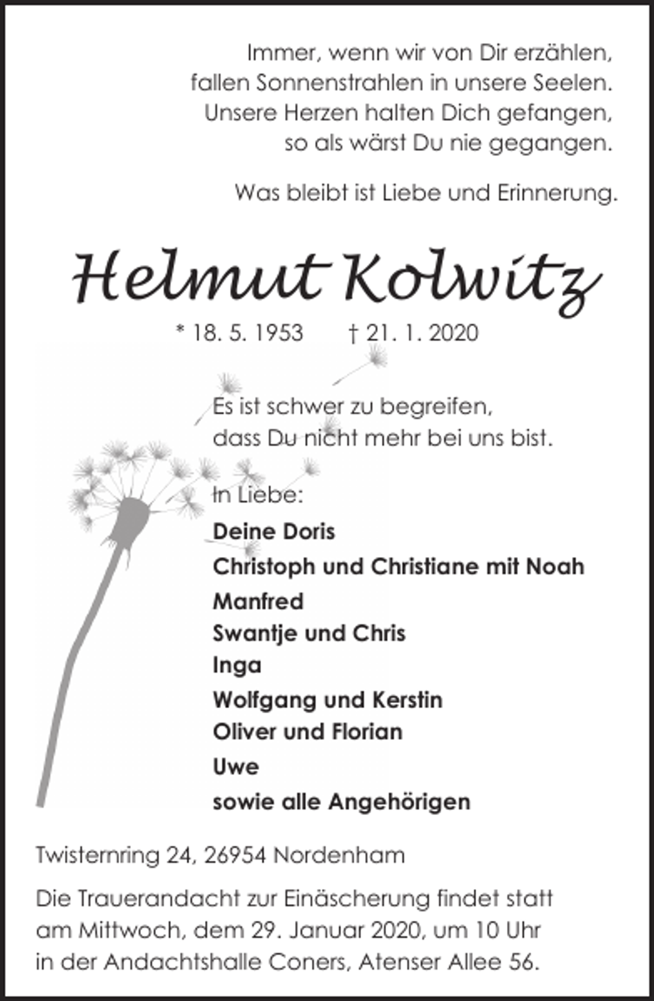 <p>Immer, wenn wir von Dir erzählen,<br />fallen Sonnenstrahlen in unsere Seelen.<br />Unsere Herzen halten Dich gefangen,<br />so als wärst Du nie gegangen.<br />Was bleibt ist Liebe und Erinnerung.</p>
<p>Helmut Kolwitz<br />* 18. 5. 1953</p>
<p>† 21. 1. 2020</p>
<p>Es ist schwer zu begreifen,<br />dass Du nicht mehr bei uns bist.<br />In Liebe:<br />Deine Doris<br />Christoph und Christiane mit Noah<br />Manfred<br />Swantje und Chris<br />Inga<br />Wolfgang und Kerstin<br />Oliver und Florian<br />Uwe<br />sowie alle Angehörigen<br />Twisternring 24, 26954 Nordenham<br />Die Trauerandacht zur Einäscherung findet statt<br />am Mittwoch, dem 29. Januar 2020, um 10 Uhr<br />in der Andachtshalle Coners, Atenser Allee 56.</p>