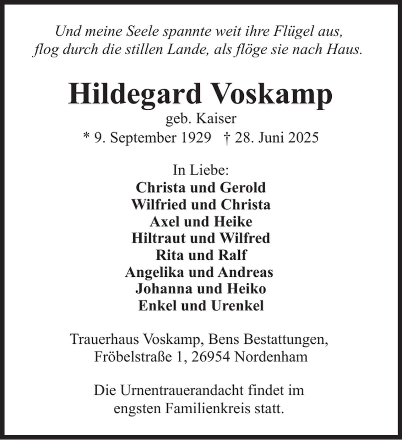 <p>Und meine Seele spannte weit ihre Flügel aus,<br />flog durch die stillen Lande, als flöge sie nach Haus.</p><p>Hildegard Voskamp<br />geb. Kaiser<br />* 9. September 1929 † 28. Juni 2025<br />In Liebe:<br />Christa und Gerold<br />Wilfried und Christa<br />Axel und Heike<br />Hiltraut und Wilfred<br />Rita und Ralf<br />Angelika und Andreas<br />Johanna und Heiko<br />Enkel und Urenkel<br />Trauerhaus Voskamp, Bens Bestattungen,<br />Fröbelstraße 1, 26954 Nordenham<br />Die Urnentrauerandacht findet im<br />engsten Familienkreis statt.</p>