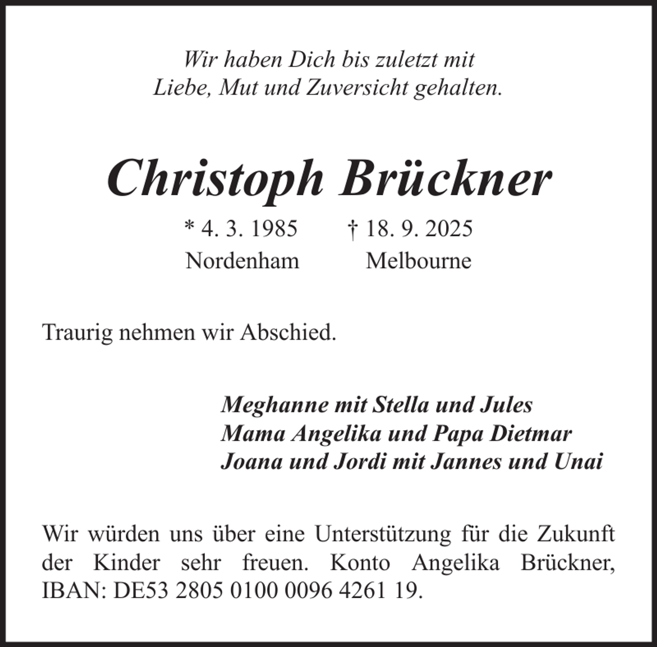 <p>Wir haben Dich bis zuletzt mit<br />Liebe, Mut und Zuversicht gehalten.</p><p>Christoph Brückner<br />* 4. 3. 1985<br />Nordenham</p><p>† 18. 9. 2025<br />Melbourne</p><p>Traurig nehmen wir Abschied.<br />Meghanne mit Stella und Jules<br />Mama Angelika und Papa Dietmar<br />Joana und Jordi mit Jannes und Unai<br />Wir würden uns über eine Unterstützung für die Zukunft<br />der Kinder sehr freuen. Konto Angelika Brückner,<br />IBAN: DE53 2805 0196 4269.</p>