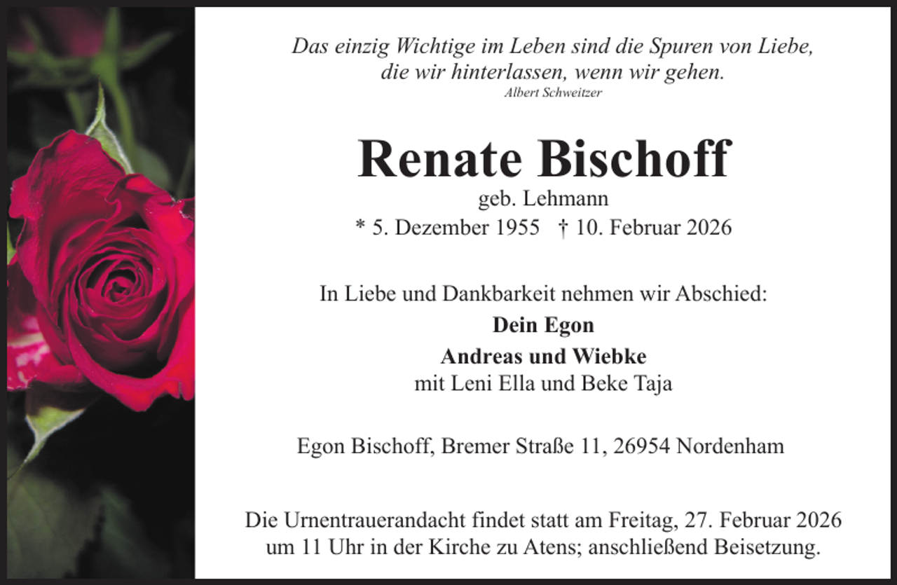 <p>Das einzig Wichtige im Leben sind die Spuren von Liebe,<br />die wir hinterlassen, wenn wir gehen.<br />Albert Schweitzer</p><p>Renate Bischoff</p><p>geb. Lehmann<br />* 5. Dezember 1955 † 10. Februar 2026<br />In Liebe und Dankbarkeit nehmen wir Abschied:<br />Dein Egon<br />Andreas und Wiebke<br />mit Leni Ella und Beke Taja<br />Egon Bischoff, Bremer Straße 11, 26954 Nordenham<br />Die Urnentrauerandacht findet statt am Freitag, 27. Februar 2026<br />um 11 Uhr in der Kirche zu Atens; anschließend Beisetzung.</p>