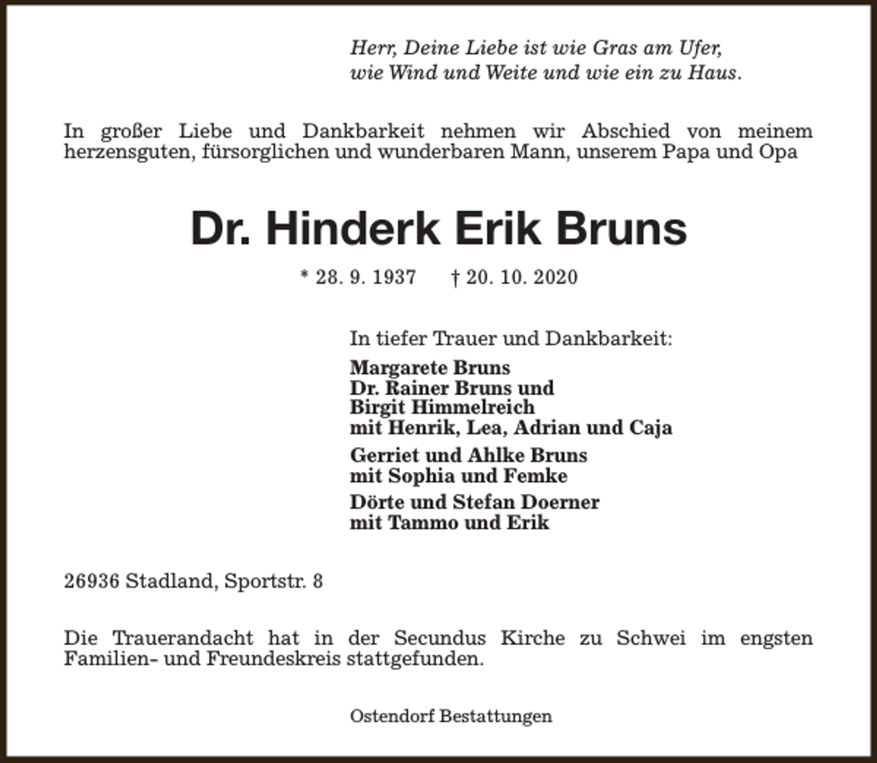 <p>Herr, Deine Liebe ist wie Gras am Ufer,<br />wie Wind und Weite und wie ein zu Haus.<br />In großer Liebe und Dankbarkeit nehmen wir Abschied von meinem<br />herzensguten, fürsorglichen und wunderbaren Mann, unserem Papa und Opa</p><p>Dr. Hinderk Erik Bruns<br />* 28. 9. 1937</p><p>† 20. 10. 2020</p><p>In tiefer Trauer und Dankbarkeit:<br />Margarete Bruns<br />Dr. Rainer Bruns und<br />Birgit Himmelreich<br />mit Henrik, Lea, Adrian und Caja<br />Gerriet und Ahlke Bruns<br />mit Sophia und Femke<br />Dörte und Stefan Doerner<br />mit Tammo und Erik<br />26936 Stadland, Sportstr. 8<br />Die Trauerandacht hat in der Secundus Kirche zu Schwei im engsten<br />Familien- und Freundeskreis stattgefunden.<br />Ostendorf Bestattungen</p>