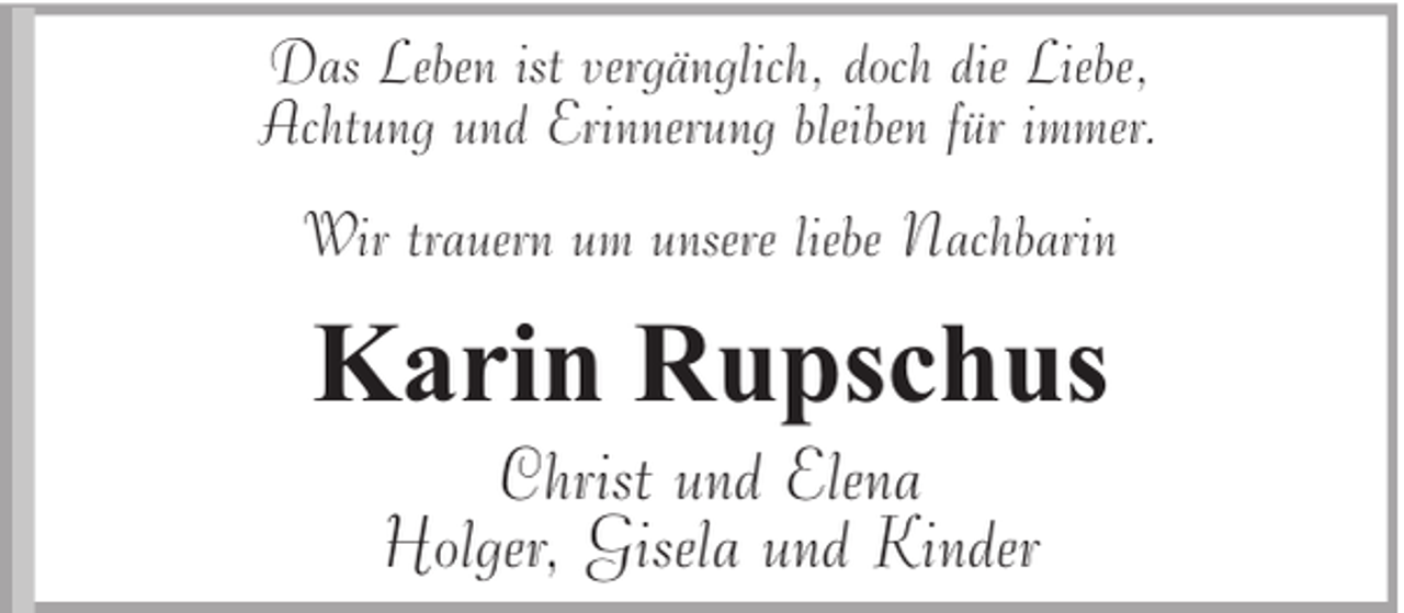 <p>Das Leben ist vergänglich, doch die Liebe,<br />Achtung und Erinnerung bleiben für immer.<br />Wir trauern um unsere liebe Nachbarin</p><p>Karin Rupschus<br />Christ und Elena<br />Holger, Gisela und Kinder</p>