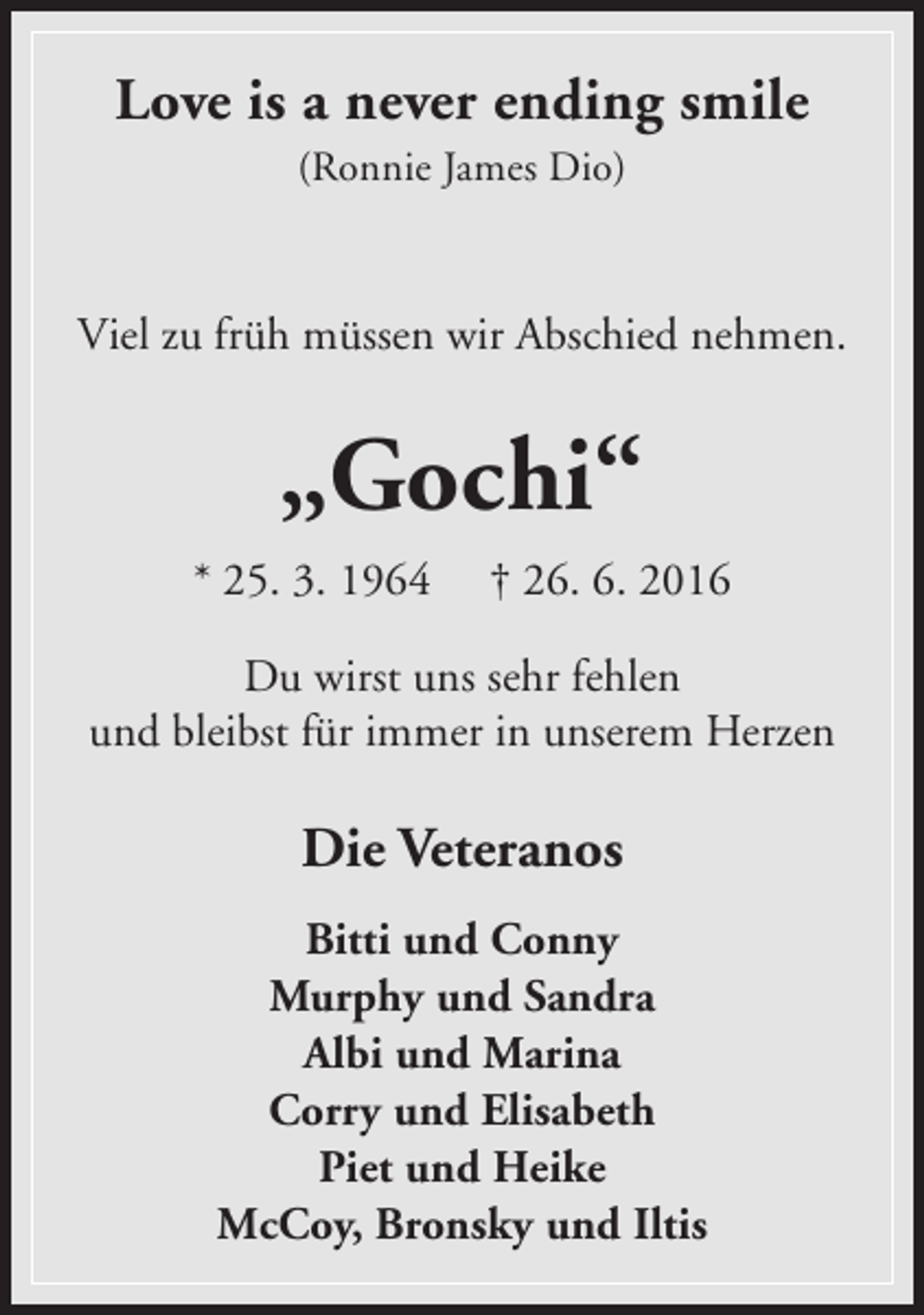 <p>Love is a never ending smile<br />(Ronnie James Dio)</p><p>Viel zu früh müssen wir Abschied nehmen.</p><p>„Gochi“<br />* 25. 3. 1964</p><p>† 26. 6. 2016</p><p>Du wirst uns sehr fehlen<br />und bleibst für immer in unserem Herzen</p><p>Die Veteranos<br />Bitti und Conny<br />Murphy und Sandra<br />Albi und Marina<br />Corry und Elisabeth<br />Piet und Heike<br />McCoy, Bronsky und Iltis</p>