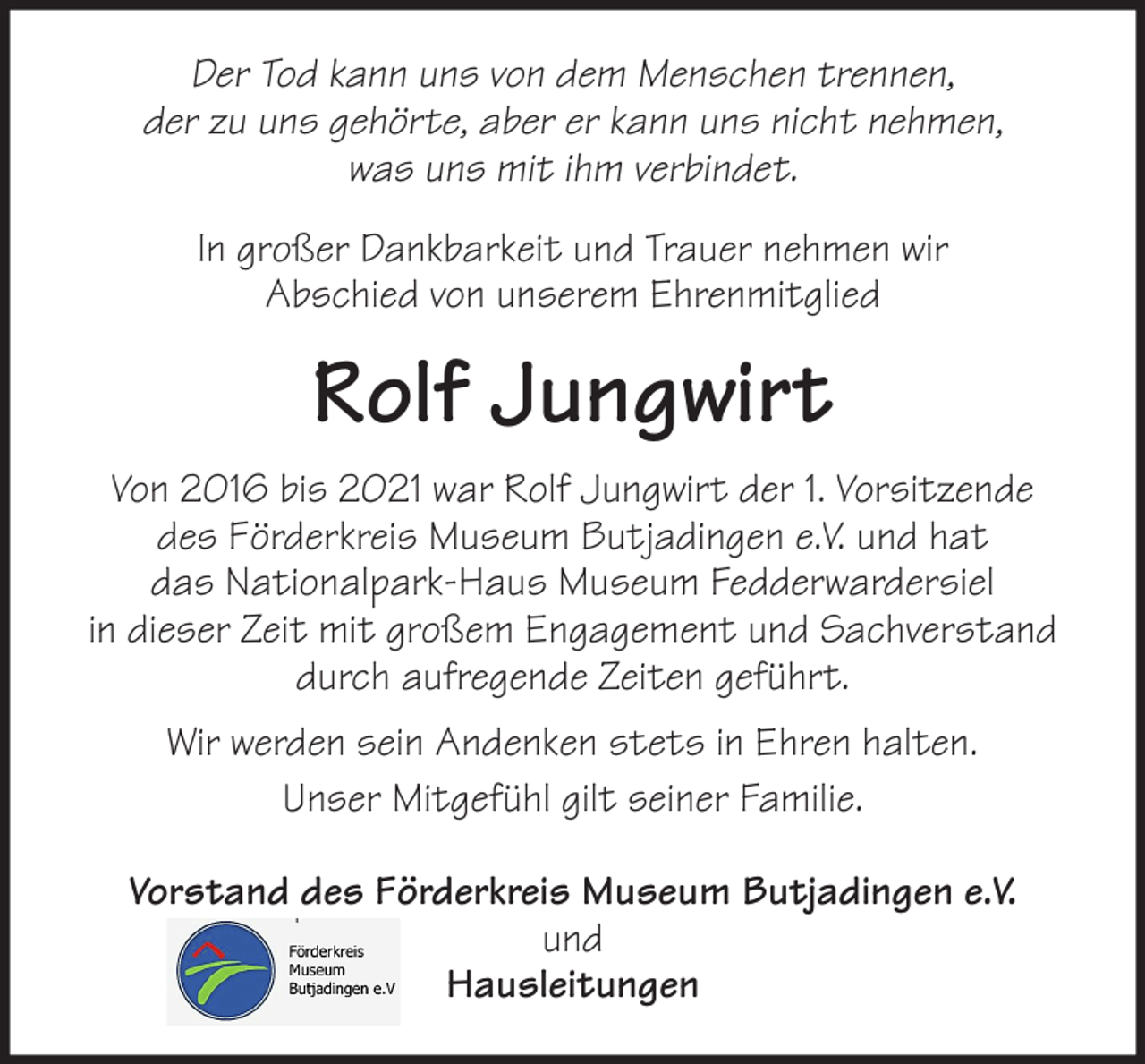 <p>Der Tod kann uns von dem Menschen trennen,<br />der zu uns gehörte, aber er kann uns nicht nehmen,<br />was uns mit ihm verbindet.<br />In großer Dankbarkeit und Trauer nehmen wir<br />Abschied von unserem Ehrenmitglied</p><p>Rolf Jungwirt<br />Von 2016 bis 2021 war Rolf Jungwirt der 1. Vorsitzende<br />des Förderkreis Museum Butjadingen e.V. und hat<br />das Nationalpark-Haus Museum Fedderwardersiel<br />in dieser Zeit mit großem Engagement und Sachverstand<br />durch aufregende Zeiten geführt.<br />Wir werden sein Andenken stets in Ehren halten.<br />Unser Mitgefühl gilt seiner Familie.<br />Vorstand des Förderkreis Museum Butjadingen e.V.<br />und<br />Hausleitungen</p>