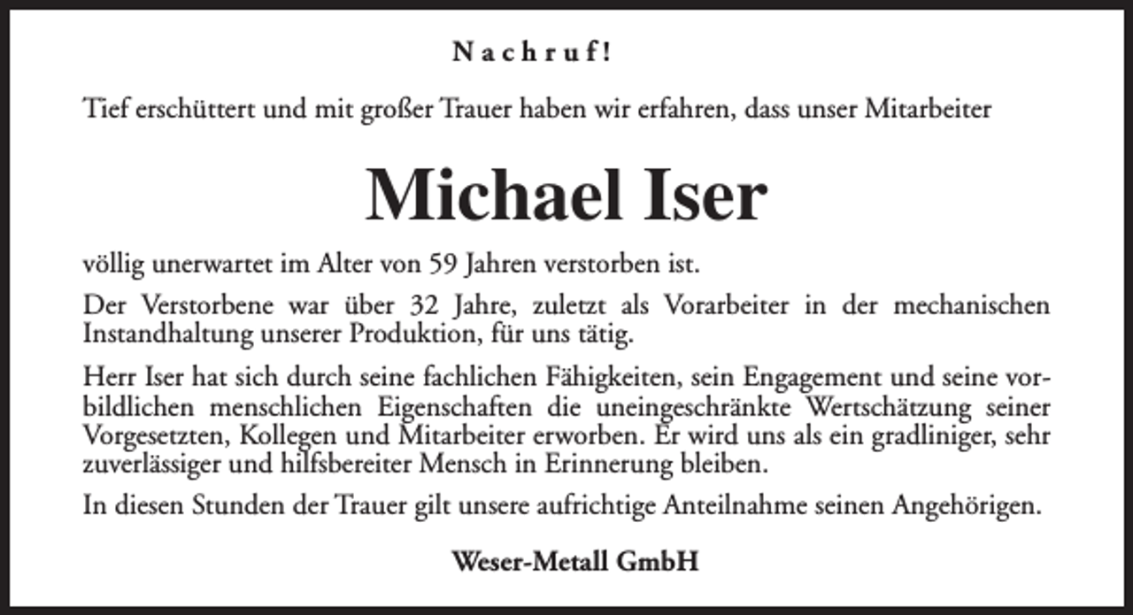 <p>Nachruf!<br />Tief erschüttert und mit großer Trauer haben wir erfahren, dass unser Mitarbeiter</p><p>Michael Iser</p><p>völlig unerwartet im Alter von 59 Jahren verstorben ist.<br />Der Verstorbene war über 32 Jahre, zuletzt als Vorarbeiter in der mechanischen<br />Instandhaltung unserer Produktion, für uns tätig.<br />Herr Iser hat sich durch seine fachlichen Fähigkeiten, sein Engagement und seine vorbildlichen menschlichen Eigenschaften die uneingeschränkte Wertschätzung seiner<br />Vorgesetzten, Kollegen und Mitarbeiter erworben. Er wird uns als ein gradliniger, sehr<br />zuverlässiger und hilfsbereiter Mensch in Erinnerung bleiben.<br />In diesen Stunden der Trauer gilt unsere aufrichtige Anteilnahme seinen Angehörigen.<br />Weser-Metall GmbH</p>
