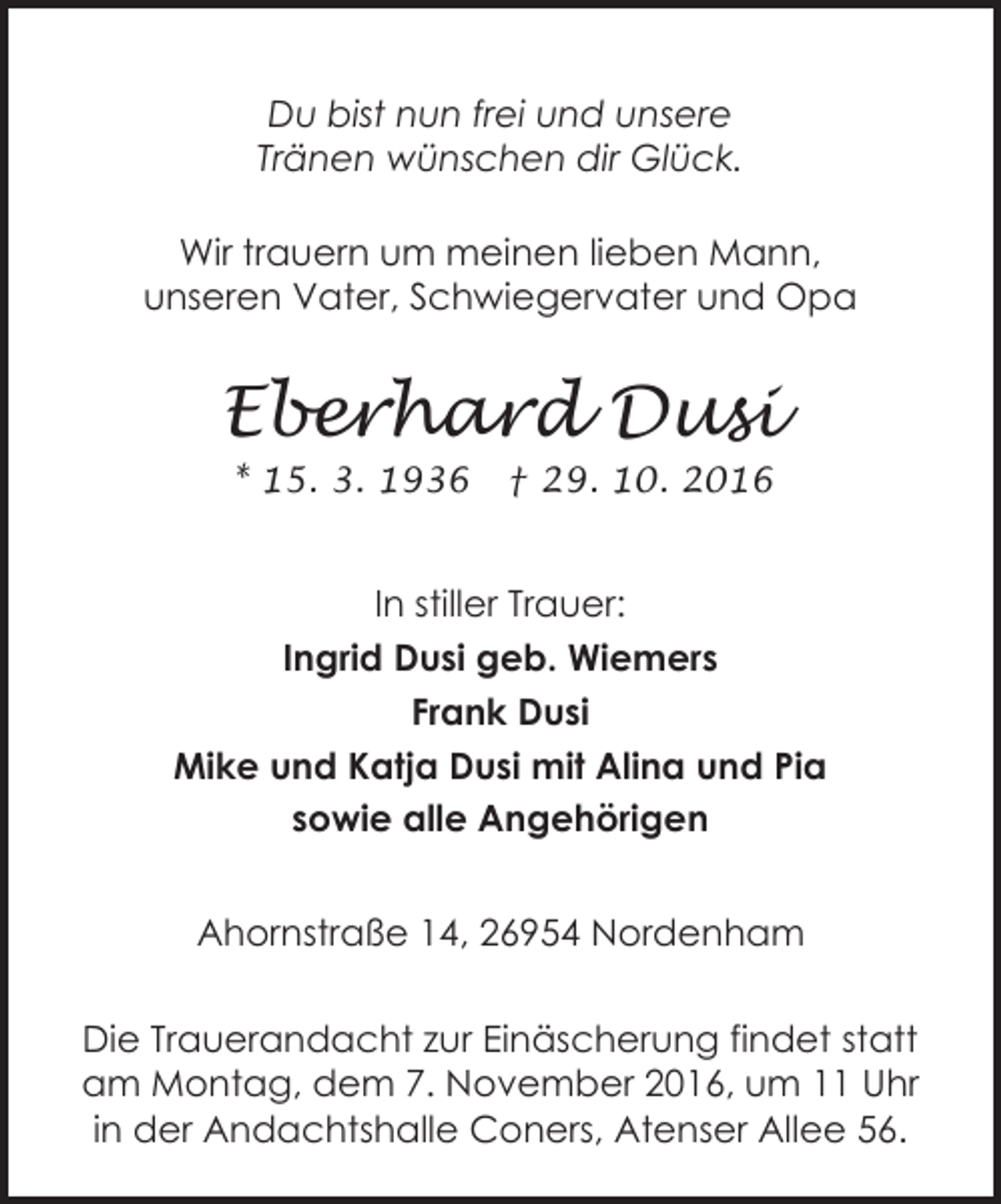 <p>Du bist nun frei und unsere<br />Tränen wünschen dir Glück.<br />Wir trauern um meinen lieben Mann,<br />unseren Vater, Schwiegervater und Opa</p><p>Eberhard Dusi<br />* 15. 3. 1936</p><p>† 29. 10. 2016</p><p>In stiller Trauer:<br />Ingrid Dusi geb. Wiemers<br />Frank Dusi<br />Mike und Katja Dusi mit Alina und Pia<br />sowie alle Angehörigen<br />Ahornstraße 14, 26954 Nordenham<br />Die Trauerandacht zur Einäscherung findet statt<br />am Montag, dem 7. November 2016, um 11 Uhr<br />in der Andachtshalle Coners, Atenser Allee 56.</p>