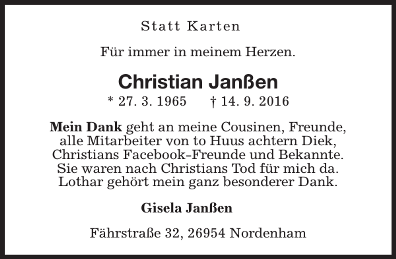 <p>S t a t t K a rt e n<br />Für immer in meinem Herzen.</p><p>Christian Janßen</p><p>* 27. 3. 1965</p><p>† 14. 9. 2016</p><p>Mein Dank geht an meine Cousinen, Freunde,<br />alle Mitarbeiter von to Huus achtern Diek,<br />Christians Facebook-Freunde und Bekannte.<br />Sie waren nach Christians Tod für mich da.<br />Lothar gehört mein ganz besonderer Dank.<br />Gisela Janßen<br />Fährstraße 32, 26954 Nordenham</p>