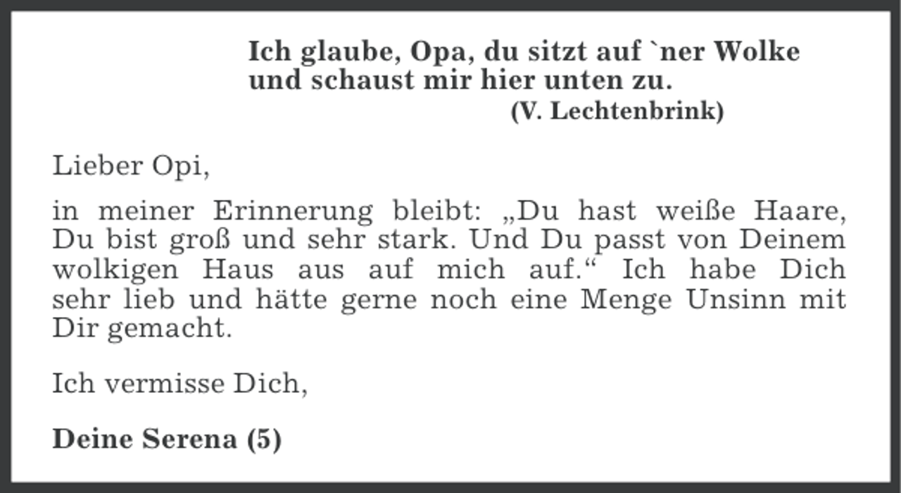 <p>Ich glaube, Opa, du sitzt auf `ner Wolke<br />und schaust mir hier unten zu.<br />(V. Lechtenbrink)</p><p>Lieber Opi,<br />in meiner Erinnerung bleibt: „Du hast weiße Haare,<br />Du bist groß und sehr stark. Und Du passt von Deinem<br />wolkigen Haus aus auf mich auf.“ Ich habe Dich<br />sehr lieb und hätte gerne noch eine Menge Unsinn mit<br />Dir gemacht.<br />Ich vermisse Dich,<br />Deine Serena (5)</p>