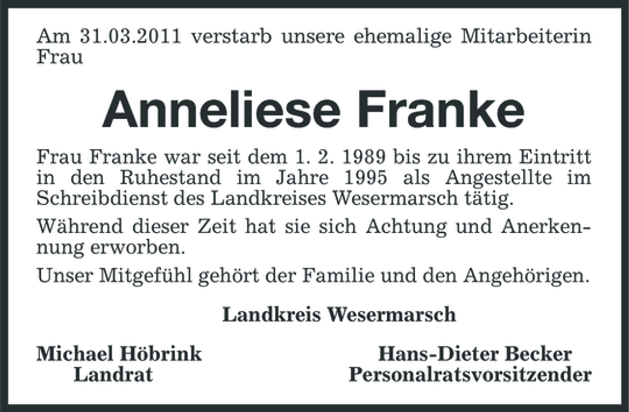 <p>Am 31.03.2011 verstarb unsere ehemalige Mitarbeiterin Frau<br />Anneliese Franke<br />Frau Franke war seit dem 1. 2. 1989 bis zu ihrem Eintritt in den Ruhestand im Jahre 1995 als Angestellte im Schreibdienst des Landkreises Wesermarsch tätig.<br />Während dieser Zeit hat sie sich Achtung und Anerkennung erworben.<br />Unser Mitgefühl gehört der Familie und den Angehörigen.<br />Landkreis Wesermarsch<br />Michael Höbrink Hans-Dieter Becker<br />Landrat Personalratsvorsitzender</p>