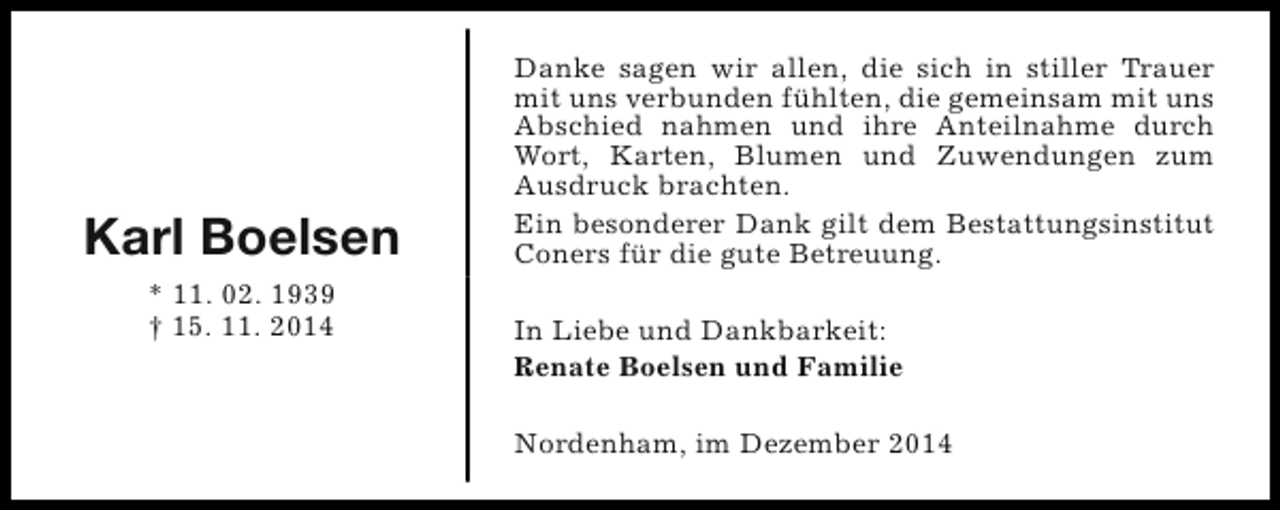 <p>Karl Boelsen<br />* 11. 02. 1939<br />† 15. 11. 2014</p><p>Danke sagen wir allen, die sich in stiller Trauer<br />mit uns verbunden fühlten, die gemeinsam mit uns<br />Abschied nahmen und ihre Anteilnahme durch<br />Wort, Karten, Blumen und Zuwendungen zum<br />Ausdruck brachten.<br />Ein besonderer Dank gilt dem Bestattungsinstitut<br />Coners für die gute Betreuung.<br />In Liebe und Dankbarkeit:<br />Renate Boelsen und Familie<br />Nordenham, im Dezember 2014</p>