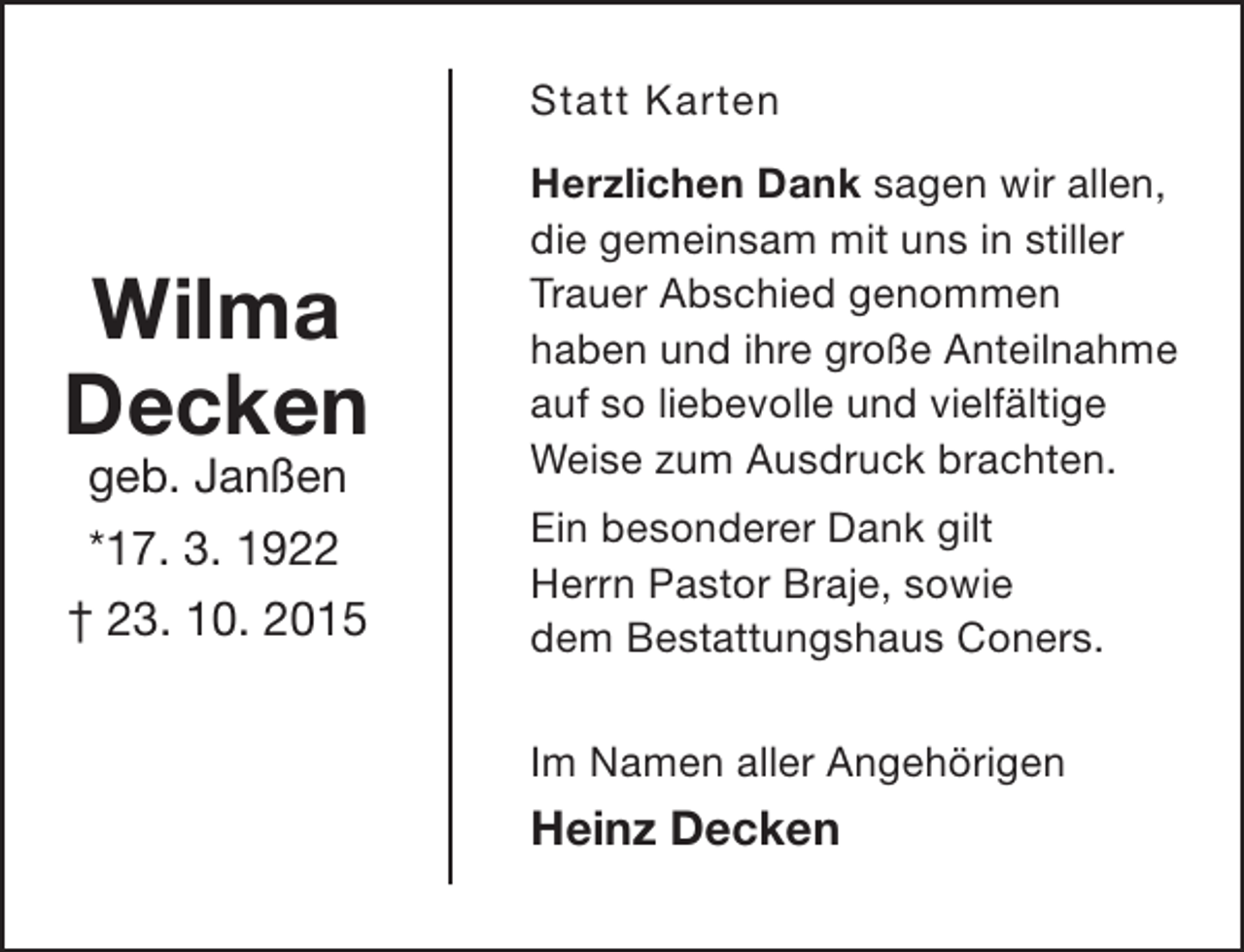 <p>Statt Karten</p><p>Wilma<br />Decken<br />geb. Janßen<br />*17. 3. 1922<br />† 23. 10. 2015</p><p>Herzlichen Dank sagen wir allen,<br />die gemeinsam mit uns in stiller<br />Trauer Abschied genommen<br />haben und ihre große Anteilnahme<br />auf so liebevolle und vielfältige<br />Weise zum Ausdruck brachten.<br />Ein besonderer Dank gilt<br />Herrn Pastor Braje, sowie<br />dem Bestattungshaus Coners.<br />Im Namen aller Angehörigen</p><p>Heinz Decken</p>