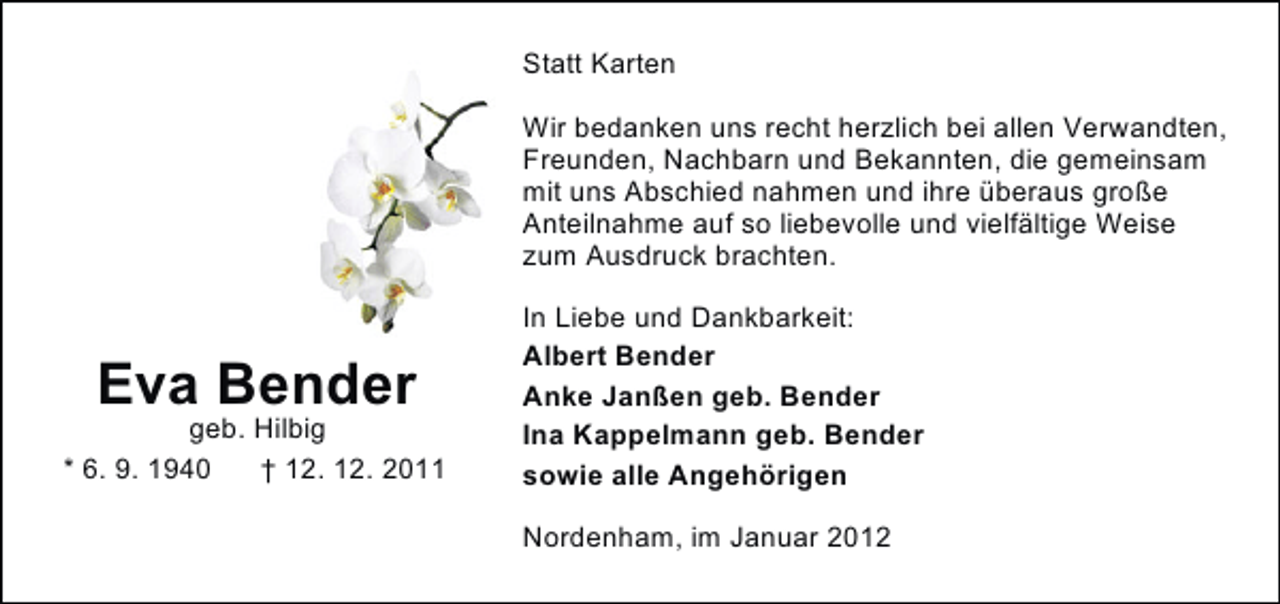 <p>Statt Karten<br />Wir bedanken uns recht herzlich bei allen Verwandten,<br />Freunden, Nachbarn und Bekannten, die gemeinsam<br />mit uns Abschied nahmen und ihre überaus große<br />Anteilnahme auf so liebevolle und vielfältige Weise<br />zum Ausdruck brachten.</p><p>Eva Bender<br />geb. Hilbig<br />* 6. 9. 1940<br />† 12. 12. 2011</p><p>In Liebe und Dankbarkeit:<br />Albert Bender<br />Anke Janßen geb. Bender<br />Ina Kappelmann geb. Bender<br />sowie alle Angehörigen<br />Nordenham, im Januar 2012</p>