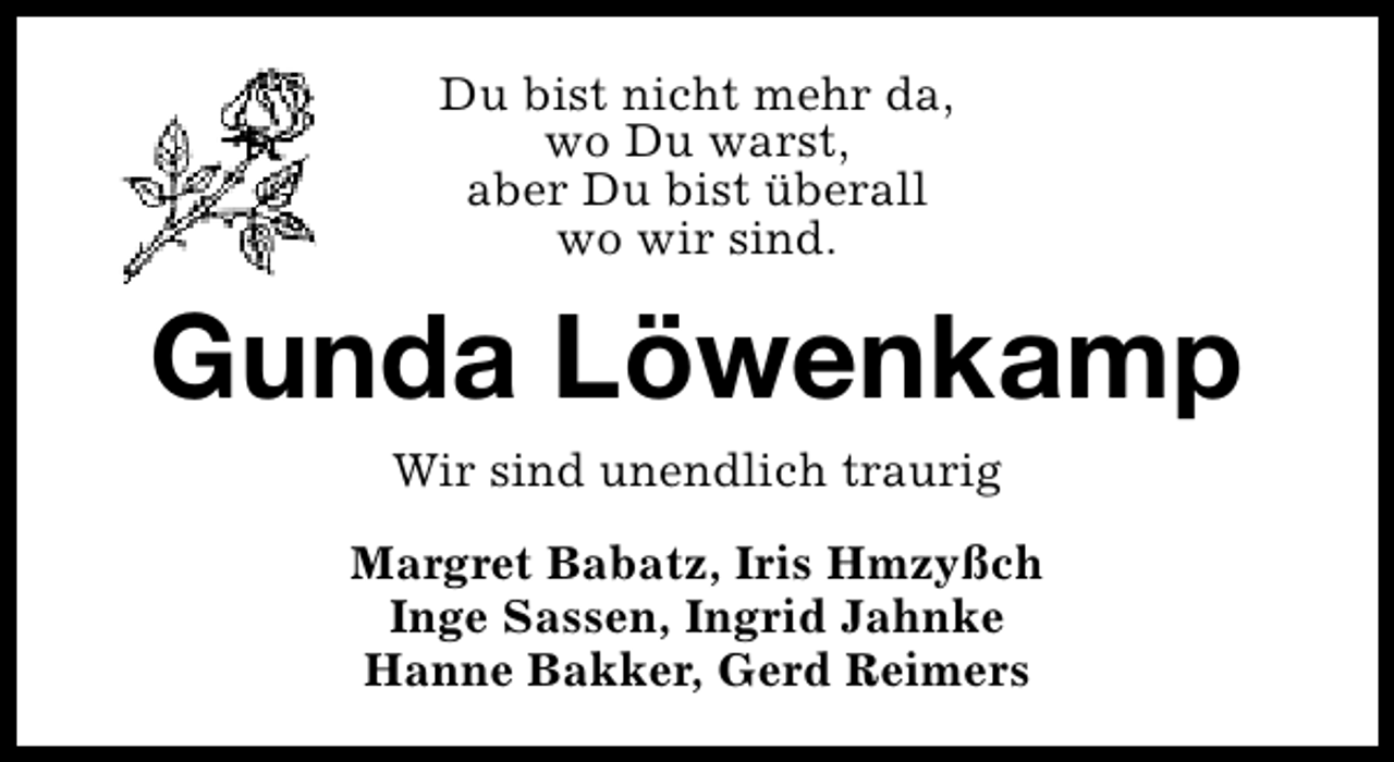 <p>Du bist nicht mehr da,<br />wo Du warst,<br />aber Du bist überall<br />wo wir sind.</p><p>Gunda Löwenkamp<br />Wir sind unendlich traurig<br />Margret Babatz, Iris Hmzyßch<br />Inge Sassen, Ingrid Jahnke<br />Hanne Bakker, Gerd Reimers</p>