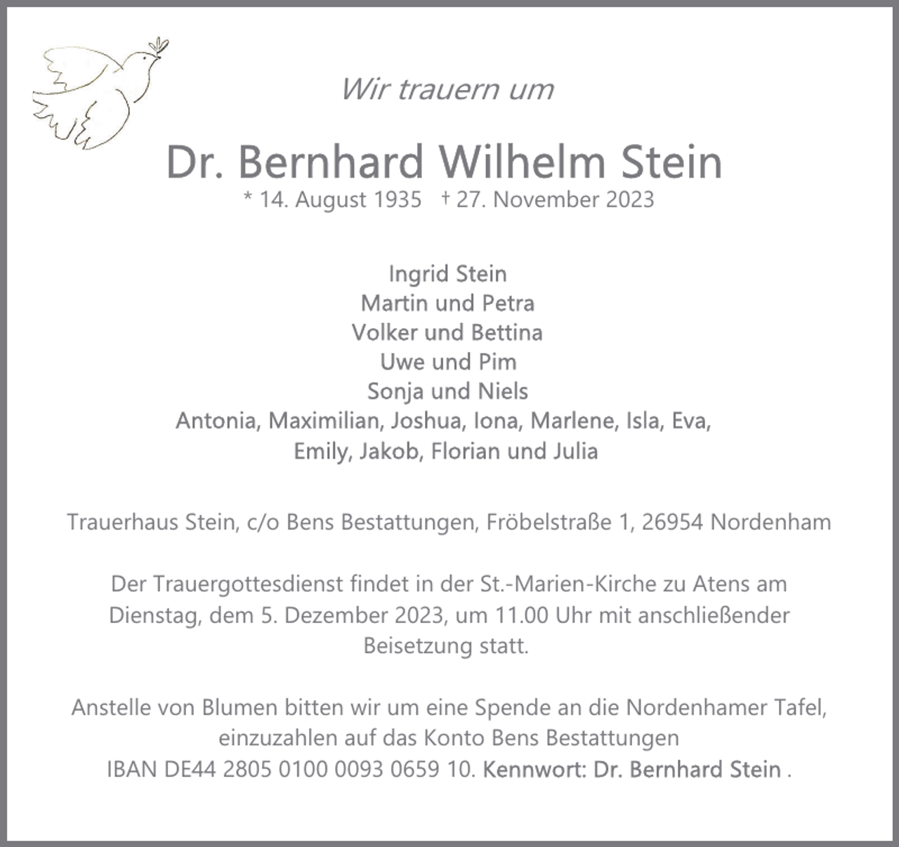 <p>Wir trauern um<br />* 14. August 1935 † 27. November 2023</p><p>Trauerhaus Stein, c/o Bens Bestattungen, Fröbelstraße 1, 26954 Nordenham<br />Der Trauergottesdienst findet in der St.-Marien-Kirche zu Atens am<br />Dienstag, dem 5. Dezember 2023, um 11.00 Uhr mit anschließender<br />Beisetzung statt.<br />Anstelle von Blumen bitten wir um eine Spende an die Nordenhamer Tafel,<br />einzuzahlen auf das Konto Bens Bestattungen<br />IBAN DE44 2805 0193 0659 10.<br />.</p>