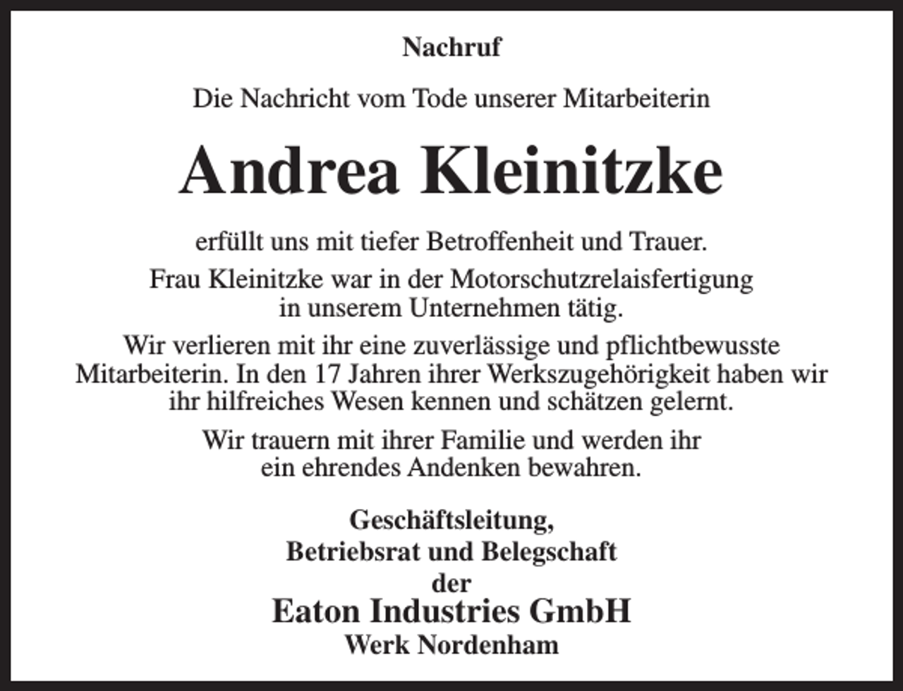 <p>Nachruf<br />Die Nachricht vom Tode unserer Mitarbeiterin</p><p>Andrea Kleinitzke<br />erfüllt uns mit tiefer Betroffenheit und Trauer.<br />Frau Kleinitzke war in der Motorschutzrelaisfertigung<br />in unserem Unternehmen tätig.<br />Wir verlieren mit ihr eine zuverlässige und pflichtbewusste<br />Mitarbeiterin. In den 17 Jahren ihrer Werkszugehörigkeit haben wir<br />ihr hilfreiches Wesen kennen und schätzen gelernt.<br />Wir trauern mit ihrer Familie und werden ihr<br />ein ehrendes Andenken bewahren.<br />Geschäftsleitung,<br />Betriebsrat und Belegschaft<br />der</p><p>Eaton Industries GmbH<br />Werk Nordenham</p>