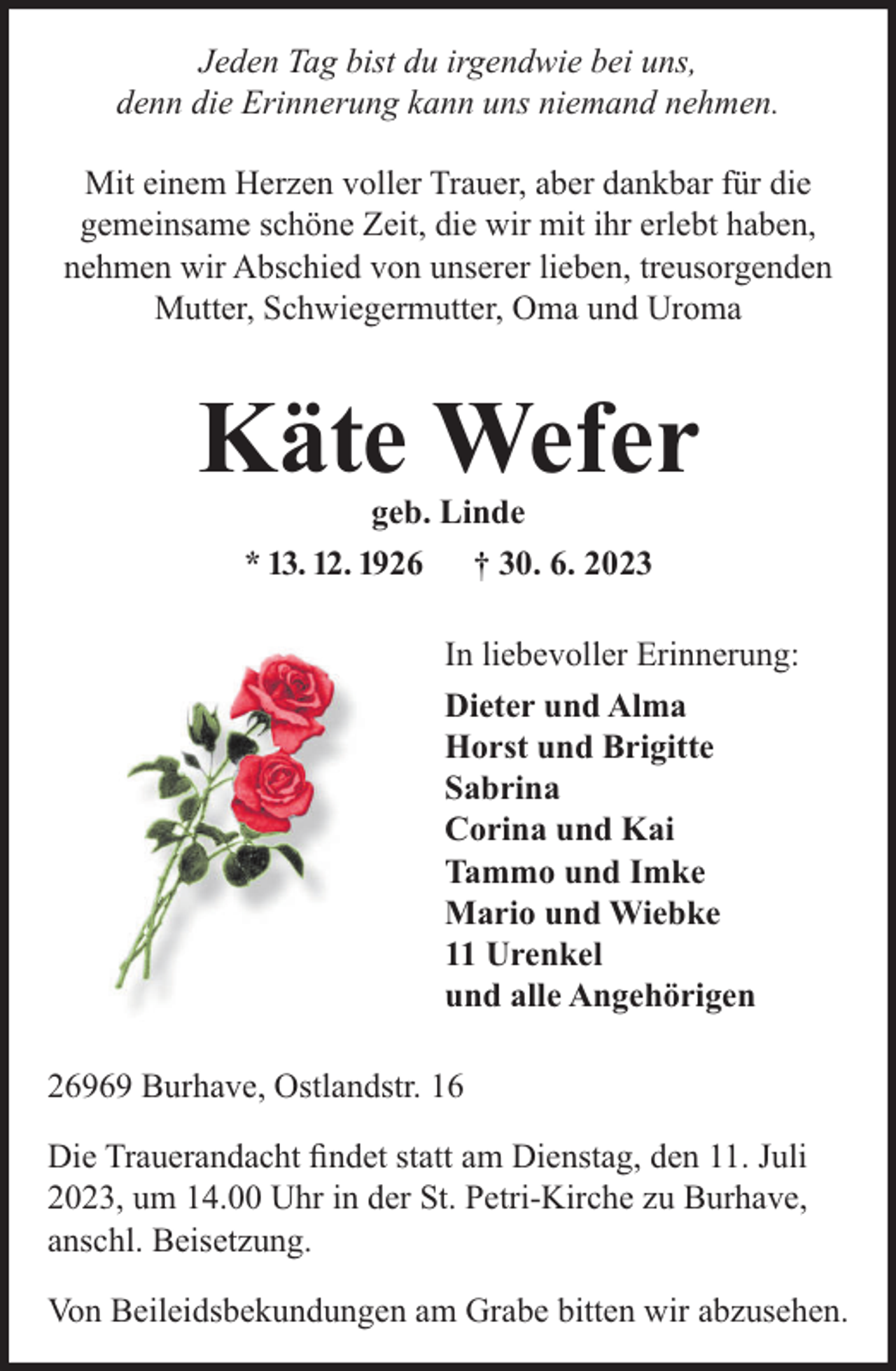 <p>Jeden Tag bist du irgendwie bei uns,<br />denn die Erinnerung kann uns niemand nehmen.<br />Mit einem Herzen voller Trauer, aber dankbar für die<br />gemeinsame schöne Zeit, die wir mit ihr erlebt haben,<br />nehmen wir Abschied von unserer lieben, treusorgenden<br />Mutter, Schwiegermutter, Oma und Uroma</p><p>Käte Wefer<br />geb. Linde<br />* 13. 12. 1926 † 30. 6. 2023</p><p>In liebevoller Erinnerung:<br />Dieter und Alma<br />Horst und Brigitte<br />Sabrina<br />Corina und Kai<br />Tammo und Imke<br />Mario und Wiebke<br />11 Urenkel<br />und alle Angehörigen<br />26969 Burhave, Ostlandstr. 16<br />Die Trauerandacht ﬁndet statt am Dienstag, den 11. Juli<br />2023, um 14.00 Uhr in der St. Petri-Kirche zu Burhave,<br />anschl. Beisetzung.<br />Von Beileidsbekundungen am Grabe bitten wir abzusehen.</p>