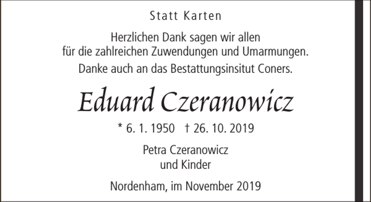 <p>Statt Karten<br />Herzlichen Dank sagen wir allen<br />für die zahlreichen Zuwendungen und Umarmungen.<br />Danke auch an das Bestattungsinsitut Coners.</p><p>Eduard Czeranowicz<br />* 6. 1. 1950 † 26. 10. 2019<br />Petra Czeranowicz<br />und Kinder<br />Nordenham, im November 2019</p>